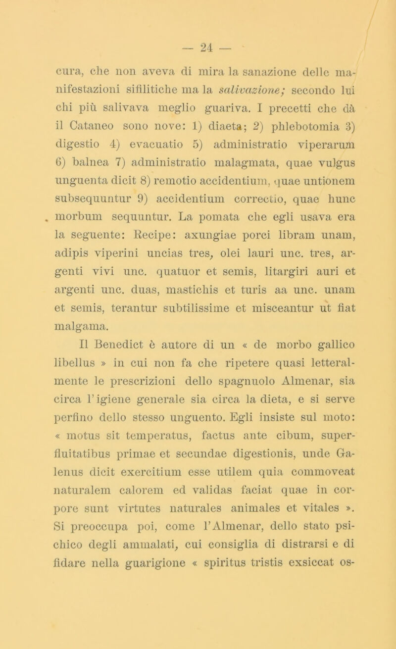 cura, die non aveva eli mira la sanazione delle ma- nifestazioni sifilitiche ma la salivazione; secondo lui chi più salivava meglio guariva. I precetti che dà il Cutaneo sono nove: 1) diaeta; 2) phlebotomia 3) digestio 4) evacuatio 5) administratio viperarum 6) balnea 7) administratio malagmata, quae vulgus unguenta dicit 8) remotio accidentium, quae untionem subsequuntur 9) accidentium correctio, quae hunc . morbum sequuntur. La pomata che egli usava era la seguente: Recipe: axungiae porci librare unam, adipis viperini uncias tres, olei lauri unc. tres, ar- genti vivi unc. quatuor et semis, litargiri auri et argenti unc. duas, masticliis et turis aa unc. unam et semis, terantur subtilissime et miseeantur ut fìat malgama. Il Benedict è autore di un « de morbo gallico libellus » in cui non fa che ripetere quasi letteral- mente le prescrizioni dello spagnuolo Almenar, sia circa l’igiene generale sia circa la dieta, e si serve perfino dello stesso unguento. Egli insiste sul moto: « motus sit temperatus, factus ante cibum, super- flui tatibus primae et secundae digestionis, unde Ga- lenus dicit exercitium esse utilem quia commoveat naturalem calorem ed validas faciat quae in cor- pore sunt virtutes naturales animales et vitales ». Si preoccupa poi, come l’Almenar, dello stato psi- chico degli ammalati, cui consiglia di distrarsi e di fidare nella guarigione « spiritus tristis exsiccat os-