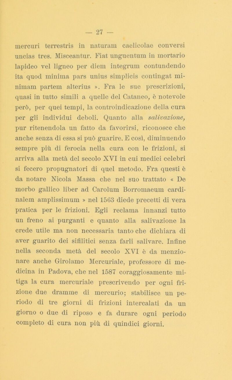 mercuri terrestris in naturam caelicolae conversi uncias tres. Misceantur. Fiat unguentimi in mortario lapideo vel ligneo per diem integrimi contundendo ita quod minima pars unius simplicis contingat mi- nimam partem alterius ». Fra le sue prescrizioni, quasi in tutto simili a quelle del Cutaneo, è notevole però, per quei tempi, la controindicazione della cura per gli individui deboli. Quanto alla salivazione, pur ritenendola un fatto da favorirsi, riconosce che anche senza di essa si può guarire. E così, diminuendo sempre più di ferocia nella cura con le frizioni, si arriva alla metà del secolo XVI in cui medici celebri si fecero propugnatori di quel metodo. Fra questi è da notare Nicola Massa che nel suo trattato « De morbo gallico liber ad Carolimi Borromaeum cardi- nalem amplissimum » nel 1563 diede precetti di vera pratica per le frizioni. Egli reclama innanzi tutto un freno ai purganti e quanto alla salivazione la crede utile ma non necessaria tanto che dichiara di aver guarito dei sifilitici senza farli salivare. Infine nella seconda metà del secolo XVI è da menzio- nare anche Girolamo Mercuriale, professore di me- dicina in Padova, che nel 1587 coraggiosamente mi- tiga la cura mercuriale prescrivendo per ogni fri- zione due dramme di mercurio; stabilisce un pe- riodo di tre giorni di frizioni intercalati da un giorno o due di riposo e fa durare ogni periodo completo di cura non più di quindici giorni.