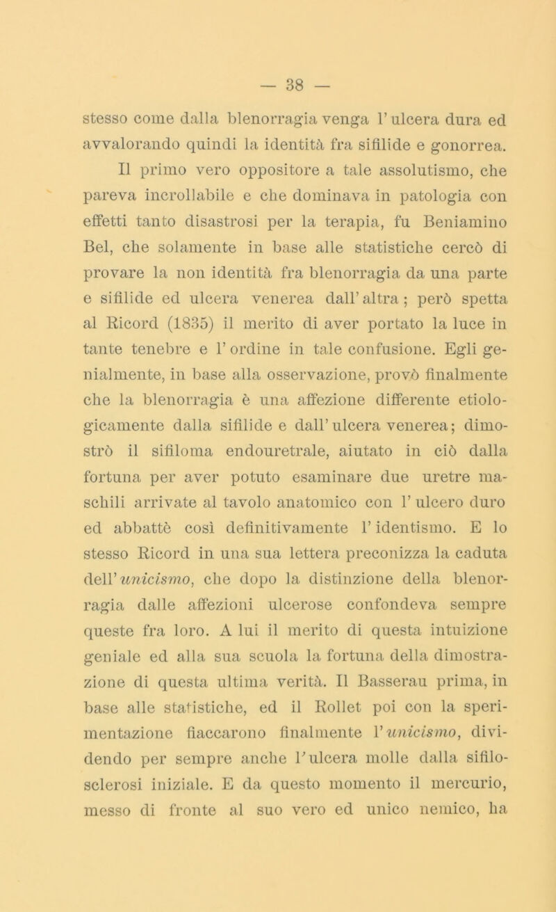 stesso come dalla blenorragia venga 1’ ulcera dura ed avvalorando quindi la identità fra sifilide e gonorrea. Il primo vero oppositore a tale assolutismo, che pareva incrollabile e che dominava in patologia con effetti tanto disastrosi per la terapia, fu Beniamino Bel, che solamente in base alle statistiche cercò di provare la non identità fra blenorragia da una parte e sifìlide ed ulcera venerea dall’altra; però spetta al Ricord (1835) il merito di aver portato la luce in tante tenebre e bordine in tale confusione. Egli ge- nialmente, in base alla osservazione, provò finalmente che la blenorragia è una affezione differente etiolo- gicamente dalla silìlide e dall’ulcera venerea ; dimo- strò il sifiloma endouretrale, aiutato in ciò dalla fortuna per aver potuto esaminare due uretre ma- schili arrivate al tavolo anatomico con 1’ ulcero duro ed abbattè così definitivamente l’identismo. E lo stesso Ricord in una sua lettera preconizza la caduta dell’ unicismo, che dopo la distinzione della blenor- ragia dalle affezioni ulcerose confondeva sempre queste fra loro. A lui il merito di questa intuizione geniale ed alla sua scuola la fortuna della dimostra- zione di questa ultima verità. Il Basserau prima, in base alle statistiche, ed il Rollet poi con la speri- mentazione fiaccarono finalmente V unicismo, divi- dendo per sempre anche V ulcera molle dalla sifìlo- sclerosi iniziale. E da questo momento il mercurio, messo di fronte al suo vero ed unico nemico, ha