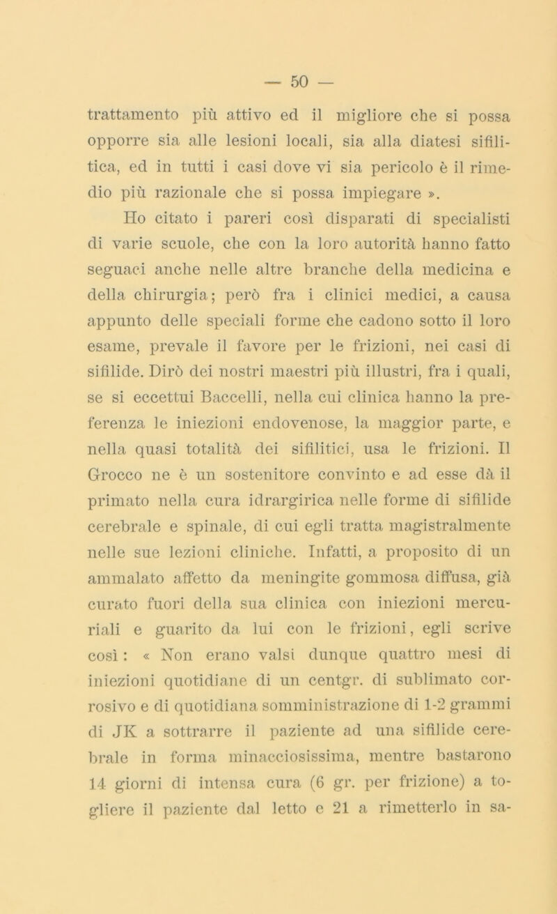 trattamento più attivo ed il migliore che si possa opporre sia alle lesioni locali, sia alla diatesi sifili- tica, ed in tutti i casi dove vi sia pericolo è il rime- dio più razionale che si possa impiegare ». Ho citato i pareri così disparati di specialisti di varie scuole, che con la loro autorità hanno fatto seguaci anche nelle altre branche della medicina e della chirurgia; però fra i clinici medici, a causa appunto delle speciali forme che cadono sotto il loro esame, prevale il favore per le frizioni, nei casi di sifìlide. Dirò dei nostri maestri più illustri, fra i quali, se si eccettui Baccelli, nella cui clinica hanno la pre- ferenza le iniezioni endovenose, la maggior parte, e nella quasi totalità dei sifilitici, usa le frizioni. Il Grocco ne è un sostenitore convinto e ad esse dà il primato nella cura idrargirica nelle forme di sifìlide cerebrale e spinale, di cui egli tratta magistralmente nelle sue lezioni cliniche. Infatti, a proposito di un ammalato affetto da meningite gommosa diffusa, già curato fuori della sua clinica con iniezioni mercu- riali e guarito da lui con le frizioni, egli scrive così : « Non erano valsi dunque quattro mesi di iniezioni quotidiane di un centgr. di sublimato cor- rosivo e di quotidiana somministrazione di 1-2 grammi di JK a sottrarre il paziente ad una sifilide cere- brale in forma minacciosissima, mentre bastarono 14 giorni di intensa cura (6 gr. per frizione) a to- gliere il paziente dal letto e 21 a rimetterlo in sa-