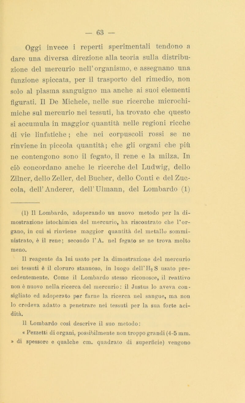 Oggi invece i reperti sperimentali tendono a dare una diversa direzione alla teoria sulla distribu- zione del mercurio nell’organismo, e assegnano una funzione spiccata, per il trasporto del rimedio, non solo al plasma sanguigno ma anche ai suoi elementi figurati. Il De Michele, nelle sue ricerche microchi- miche sul mercurio nei tessuti, ha trovato che questo si accumula in maggior quantità nelle regioni ricche di vie linfatiche ; che nei corpuscoli rossi se ne rinviene in piccola quantità; che gli organi che più ne contengono sono il fegato, il rene e la milza. In ciò concordano anche le ricerche del Ludwig, dello Zilner, dello Zeller, del Bucher, dello Conti e del Zuc- cola, dell’Anderer, deH’Ulmann, del Lombardo (1) (1) Il Lombardo, adoperando un nuovo metodo per la di- mostrazione istochimica del mercurio, ha riscontrato che l’or- gano, in cui si rinviene maggior quantità del metallo sommi- nistrato, è il rene; secondo l’A. nel fegato se ne trova molto meno. Il reagente da lui usato per la dimostrazione del mercurio nei tessuti è il cloruro stanuoso, in luogo deH’H2S usato pre- cedentemente. Come il Lombardo stesso riconosce, il reattivo non è nuovo nella ricerca del mercurio: il Justus lo aveva con- sigliato ed adoperato per farne la ricerca nel sangue, ma non lo credeva adatto a penetrare nei tessuti per la sua forte aci- dità. Il Lombardo cosi descrive il suo metodo: « Pezzetti di organi, possibilmente non troppo grandi (4-5 mm. » di spessore e qualche cm. quadrato di superficie) vengono