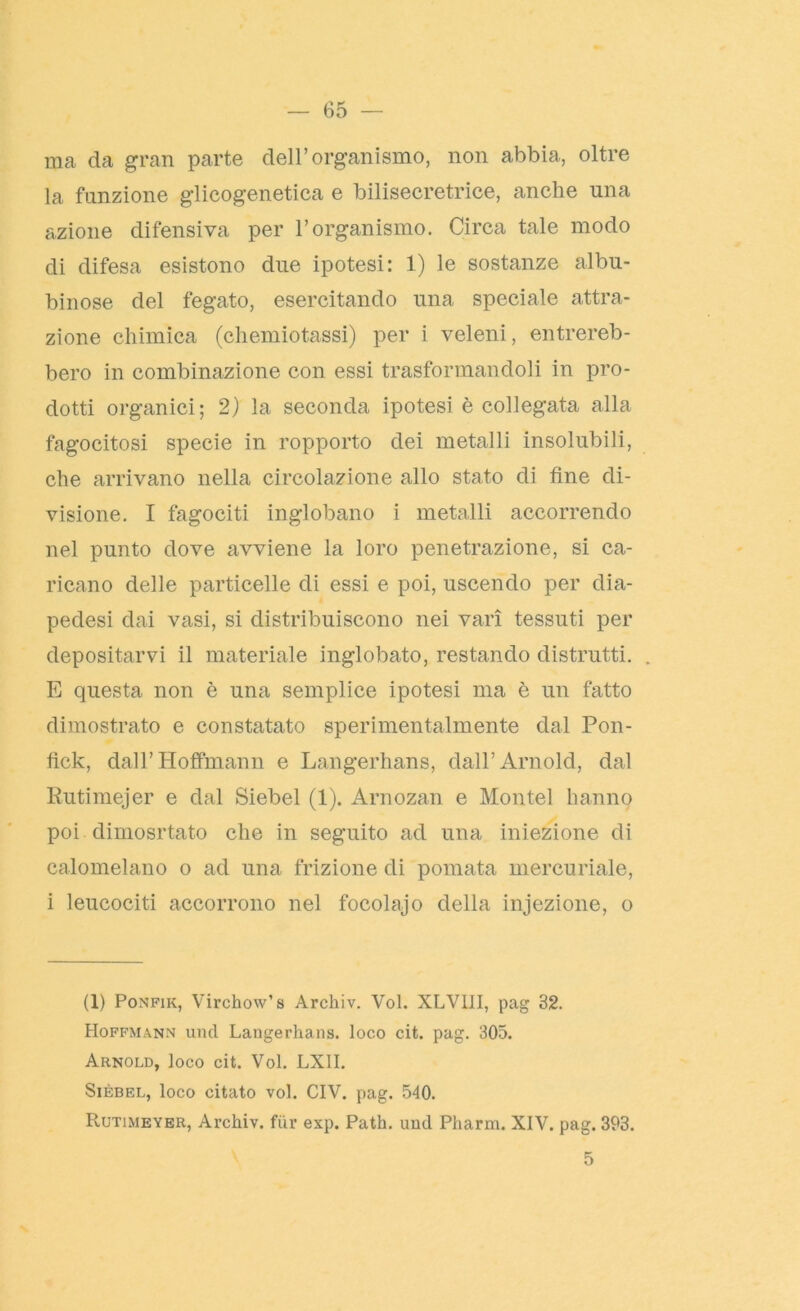 ma da gran parte dell’organismo, non abbia, oltre la funzione glicogenetica e bilisecretrice, anche una azione difensiva per l’organismo. Circa tale modo di difesa esistono due ipotesi: 1) le sostanze albu- binose del fegato, esercitando una speciale attra- zione chimica (chemiotassi) per i veleni, entrereb- bero in combinazione con essi trasformandoli in pro- dotti organici; 2) la seconda ipotesi è collegata alla fagocitosi specie in ropporto dei metalli insolubili, che arrivano nella circolazione allo stato di fine di- visione. I fagociti inglobano i metalli accorrendo nel punto dove avviene la loro penetrazione, si ca- ricano delle particelle di essi e poi, uscendo per dia- pedesi dai vasi, si distribuiscono nei vari tessuti per depositarvi il materiale inglobato, restando distrutti. . E questa non è una semplice ipotesi ma è un fatto dimostrato e constatato sperimentalmente dal Pon- fìck, dalF Hoffmann e Langerhans, dall’Arnold, dal Rutimejer e dal Siebel (1). Arnozan e Montel hanno poi dimosrtato che in seguito ad una iniezione di calomelano o ad una frizione di pomata mercuriale, i leucociti accorrono nel focolajo della injezione, o (1) Ponfik, Virchow’s Archiv. Voi. XLV11I, pag 32. Hoffmann und Langerhans. loco cit. pag. 305. Arnold, loco cit. Voi. LX1I. Sièbel, loco citato voi. CIV. pag. 540. Rutimeyer, Archiv. fur exp. Path. und Pharm. XIV. pag. 393. 5