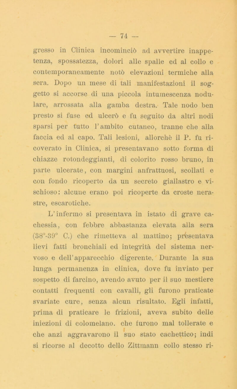 gresso in Clinica incominciò ad avvertire inappe- tenza, spossatezza, dolori alle spalle ed al collo e contemporaneamente notò elevazioni termiche alla sera. Dopo un mese di tali manifestazioni il sog- getto si accorse di una piccola intumescenza nodu- lare, arrossata alla gamba destra. Tale nodo ben presto si fuse ed ulcerò e fu seguito da altri nodi sparsi per tutto l’ambito cutaneo, tranne che alla faccia ed al capo. Tali lesioni, allorché il P. fu ri- coverato in Clinica, si presentavano sotto forma di chiazze rotondeggianti, di colorito rosso bruno, in parte ulcerate, con margini anfrattuosi, scollati e con fondo ricoperto da un secreto giallastro e vi- schioso: alcune erano poi ricoperte da croste nera- stre, escarotiche. L’infermo si presentava in istato di grave ca- chessia, con febbre abbastanza elevata alla sera (38°-39° C.) che rimetteva al mattino; presentava lievi fatti bronchiali ed integrità del sistema ner- voso e dell’apparecchio digerente. Durante la sua lunga permanenza in clinica, dove fu inviato per sospetto di farcino, avendo avuto per il suo mestiere contatti frequenti con cavalli, gli furono praticate svariate cure, senza alcun risultato. Egli infatti, prima di praticare le frizioni, aveva subito delle iniezioni di colomelano. che furono mal tollerate e che anzi aggravarono il suo stato cachettico; indi si ricorse al decotto dello Zittmann collo stesso ri-