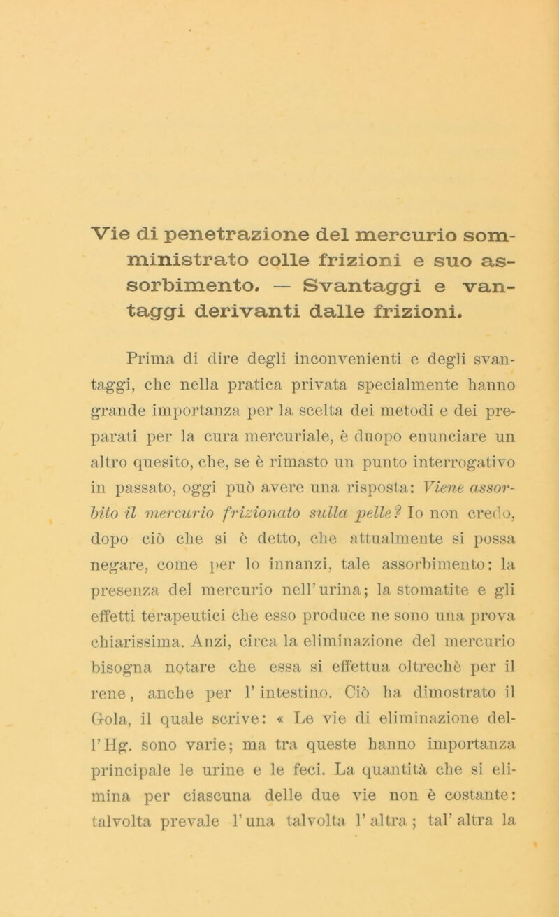 Vie di penetrazione del mercurio som- ministrato colle frizioni e suo as- sorbimento. — Svantaggi e van- taggi derivanti dalle frizioni. Prima di dire degli inconvenienti e degli svan- taggi, clie nella pratica privata specialmente hanno grande importanza per la scelta dei metodi e dei pre- parati per la cura mercuriale, è duopo enunciare un altro quesito, che, se è rimasto un punto interrogativo in passato, oggi può avere una risposta: Viene assor- bito il mercurio frizionato sulla pelle ì Io non credo, dopo ciò che si è detto, che attualmente si possa negare, come per lo innanzi, tale assorbimento: la presenza del mercurio nell’urina; la stomatite e gli effetti terapeutici che esso produce ne sono una prova chiarissima. Anzi, circa la eliminazione del mercurio bisogna notare che essa si effettua oltreché per il rene, anche per l’intestino. Ciò ha dimostrato il Gola, il quale scrive: « Le vie di eliminazione del- l’Hg. sono varie; ma tra queste hanno importanza principale le urine e le feci. La quantità che si eli- mina per ciascuna delle due vie non è costante: talvolta prevale l’una talvolta l’altra; tal’altra la