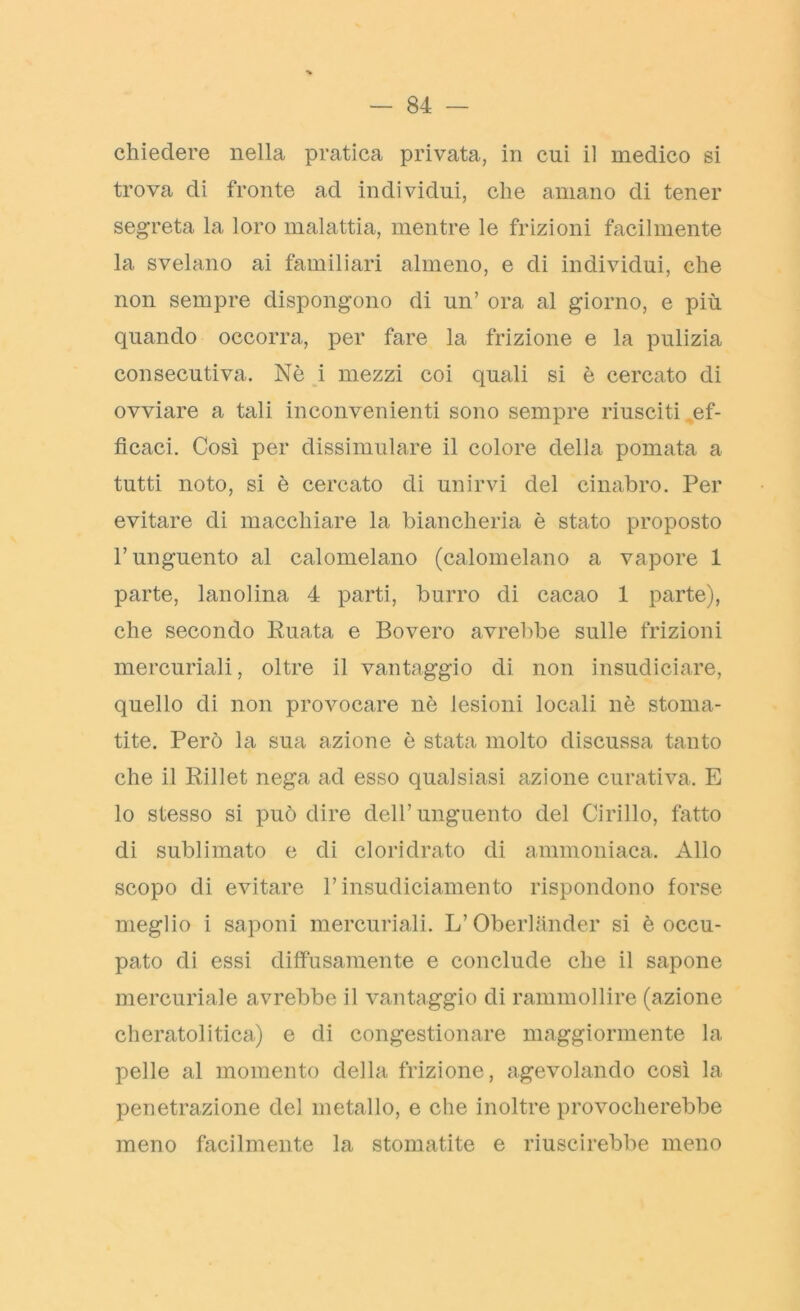 chiedere nella pratica privata, in cui il medico si trova di fronte ad individui, che amano di tener segreta la loro malattia, mentre le frizioni facilmente la svelano ai familiari almeno, e di individui, che non sempre dispongono di un’ ora al giorno, e più quando occorra, per fare la frizione e la pulizia consecutiva. Nè i mezzi coi quali si è cercato di ovviare a tali inconvenienti sono sempre riusciti ..ef- ficaci, Così per dissimulare il colore della pomata a tutti noto, si è cercato di unirvi del cinabro. Per evitare di macchiare la biancheria è stato proposto l’unguento al calomelano (calomelano a vapore 1 parte, lanolina 4 parti, burro di cacao 1 parte), che secondo Ruata e Bovero avrebbe sulle frizioni mercuriali, oltre il vanteggio di non insudiciare, quello di non provocare nè lesioni locali nè stoma- tite. Però la sua azione è stata molto discussa tanto che il Rillet nega ad esso qualsiasi azione curativa. E lo stesso si può dire dell’unguento del Cirillo, fatto di sublimato e di cloridrato di ammoniaca. Allo scopo di evitare l’insudiciamento rispondono forse meglio i saponi mercuriali. L’Obeiiander si è occu- pato di essi diffusamente e conclude che il sapone mercuriale avrebbe il vanteggio di rammollire (azione cheratolitica.) e di congestionare maggiormente la pelle al momento della frizione, agevolando così la penetrazione del metallo, e che inoltre provocherebbe meno facilmente la stomatite e riuscirebbe meno