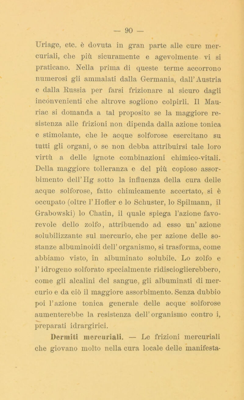 Uriage, etc. è dovuta in gran parte alle cure mer- curiali, che più sicuramente e agevolmente vi si praticano. Nella prima di queste terme accorrono numerosi gli ammalati dalla Germania, dall’Austria e dalla Russia per farsi frizionare al sicuro dagli inconvenienti che altrove sogliono colpirli. Il Mau- ri ac si domanda a tal proposito se la maggiore re- sistenza alle frizioni non dipenda dalla azione tonica e stimolante, che le acque solforose esercitano su tutti gli organi, o se non debba attribuirsi tale loro virtù a delle ignote combinazioni chimico-vitali. Della maggiore tolleranza e del più copioso assor- bimento dell’IIg sotto la influenza della cura delle acque solforose, fatto chimicamente accertato, si è occupato (oltre l’Hofler e lo Schuster, lo Spilmann, il Grabowski) lo Cliatin, il quale spiega 1’azione favo- revole dello zolfo, attribuendo ad esso un’ azione solubilizzante sul mercurio, che per azione delle so- stanze albuminoidi dell’organismo, si trasforma, come abbiamo visto, in albuminato solubile. Lo zolfo e l’idrogeno solforato specialmente ridiscioglierebbero, come gli alcalini del sangue, gli albuminati di mer- curio e da ciò il maggiore assorbimento. Senza dubbio poi l’azione tonica generale delle acque solforose aumenterebbe la resistenza dell’organismo contro i, preparati idrargirici. Dermiti mercuriali. — Le frizioni mercuriali che giovano molto nella cura locale delle manifesta-