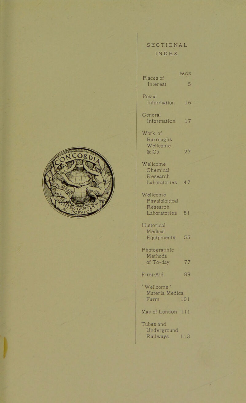 SECTIONAL INDEX PAGE Places of Interest 5 Postal Information 16 General Information 17 Work of Burroughs Wellcome & Co. 27 Wellcome Chemical Research Laboratories 4 7 | Wellcome Physiological Research Laboratories 51 Historical Medical Equipments 55 | Photographic Methods of To-day 77 | First-Aid 89 ‘ Wellcome ' Materia Medica Farm 101 Map of London 1 1 1 Tubes and Underground Railways 1 1 3