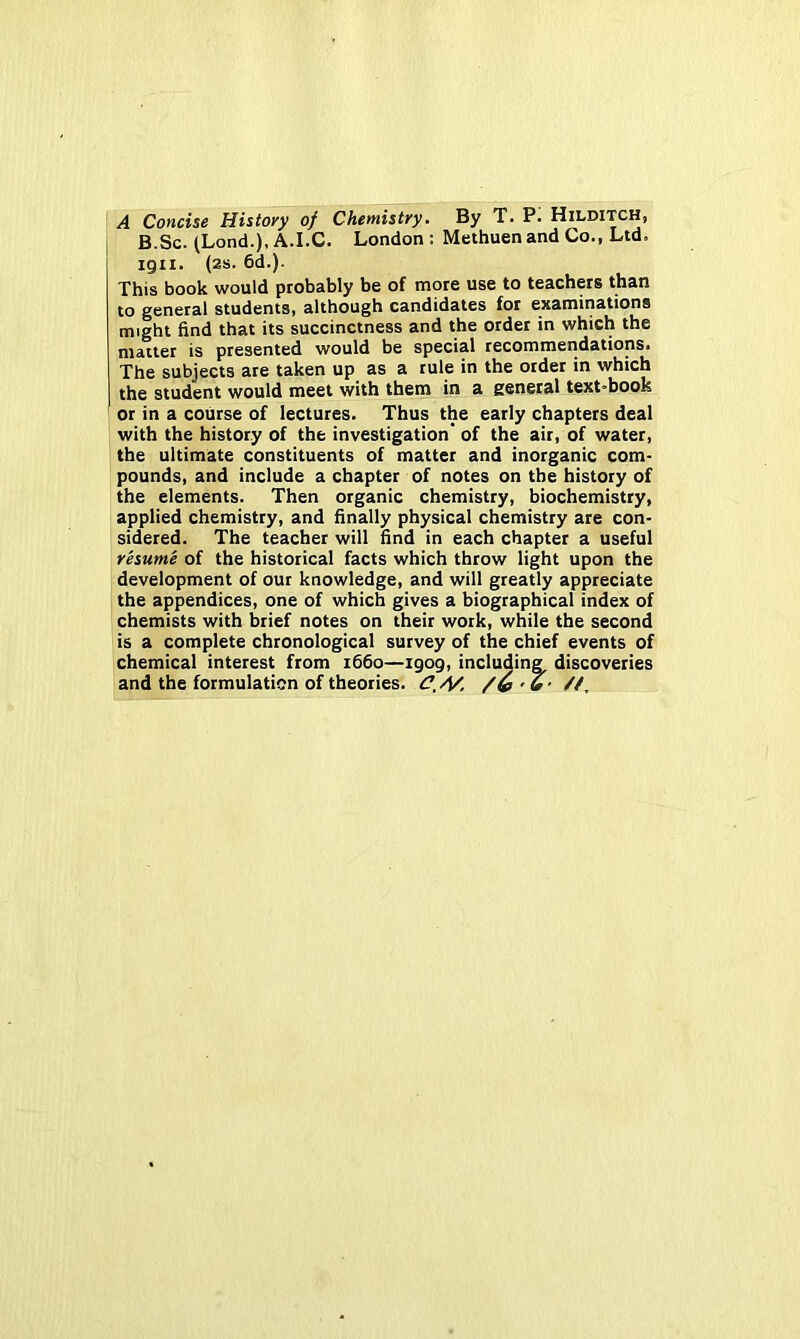 A Concise History of Chemistry. By T. P. Hilditch, B.Sc. (Lond.), A.I.C. London : Methuen and Co., Ltd. igii. (2s. 6d.). This book would probably be of more use to teachers than to general students, although candidates for examinations might find that its succinctness and the order in which the matter is presented would be special recommendations. The subjects are taken up as a rule in the order in which the student would meet with them in a general text-book or in a course of lectures. Thus the early chapters deal with the history of the investigation’ of the air, of water, I the ultimate constituents of matter and inorganic com- pounds, and include a chapter of notes on the history of the elements. Then organic chemistry, biochemistry, applied chemistry, and finally physical chemistry are con- sidered. The teacher will find in each chapter a useful resume of the historical facts which throw light upon the \ development of our knowledge, and will greatly appreciate the appendices, one of which gives a biographical index of I chemists with brief notes on their work, while the second is a complete chronological survey of the chief events of chemical interest from 1660—igog, including discoveries and the formulation of theories.