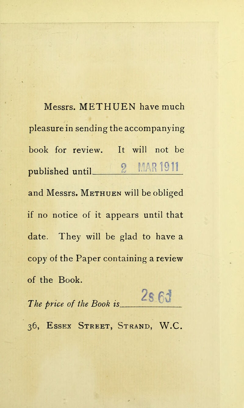 Messrs. METHUEN have much pleasure in sending the accompanying book for review. It will not be published until ^ and Messrs. Methuen will be obliged if no notice of it appears until that date. They will be glad to have a copy of the Paper containing a review of the Book. The price of the Book is_ 36, Essex Street, Strand, W.C.