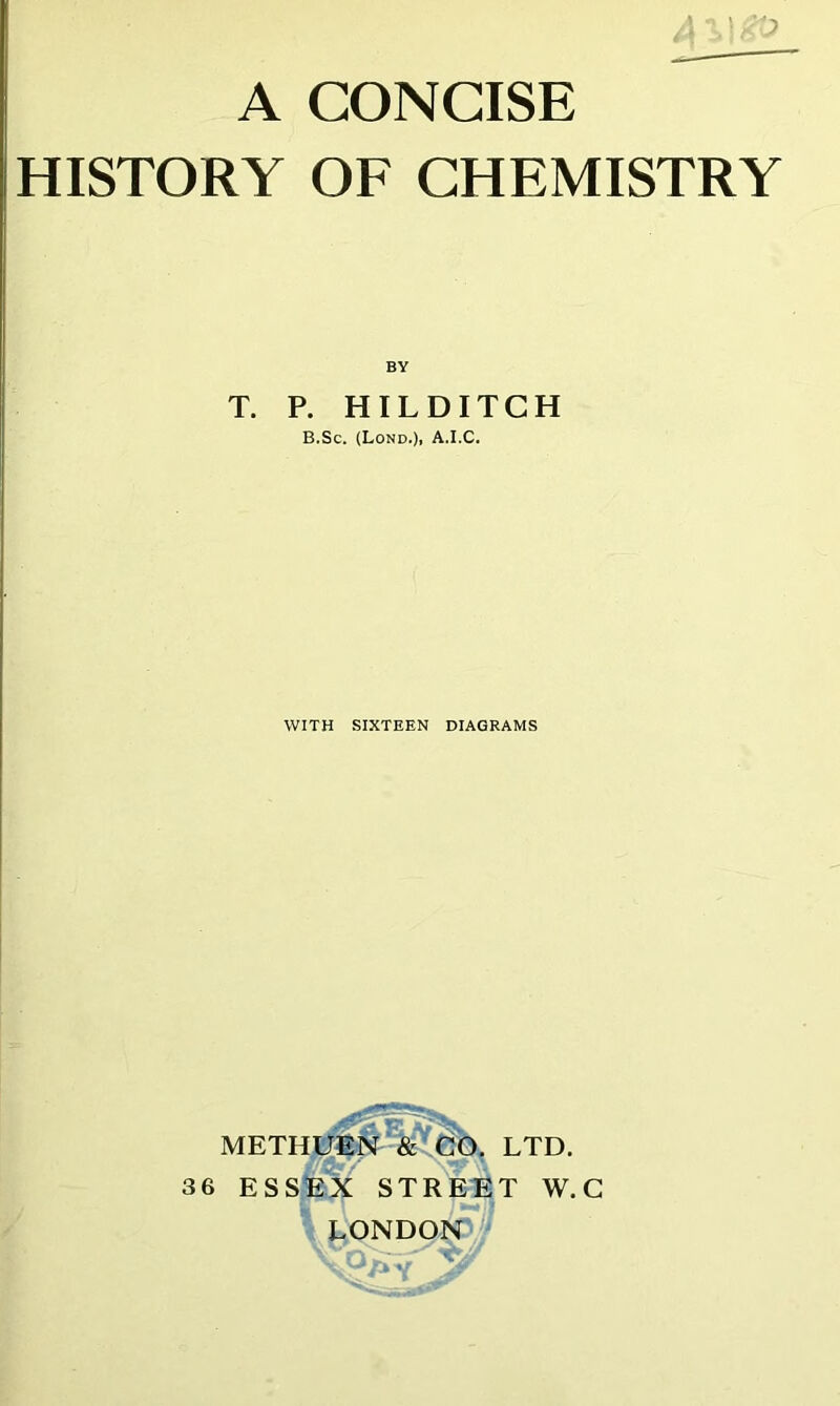 ' '• J A CONCISE HISTORY OF CHEMISTRY BY T. P. HILDITCH B.Sc. (Lond.). A.I.C. WITH SIXTEEN DIAGRAMS METHI^##^&^§b, LTD. 3 6 ESsfex STREET W. C LONDON ^