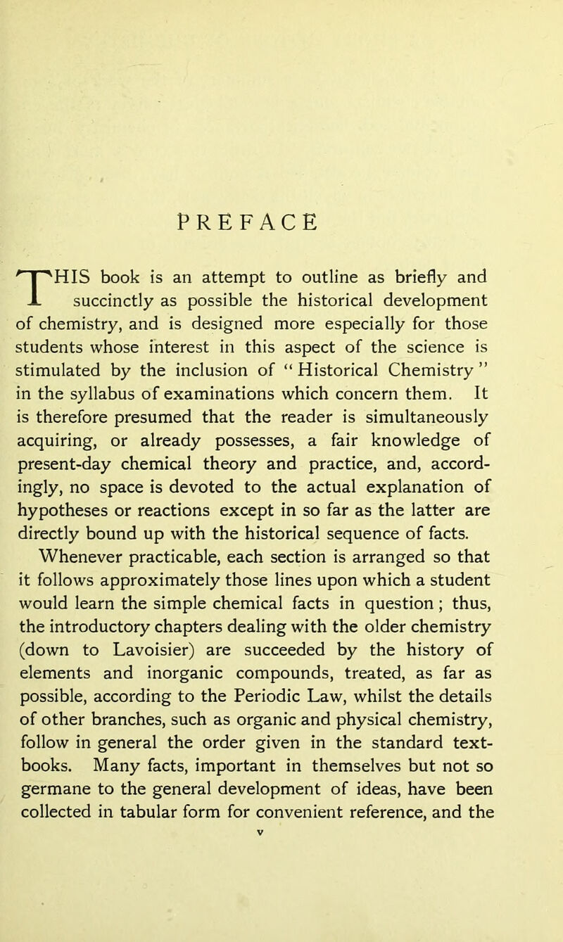 PREFACE HIS book is an attempt to outline as briefly and succinctly as possible the historical development of chemistry, and is designed more especially for those students whose interest in this aspect of the science is stimulated by the inclusion of “ Historical Chemistry ” in the syllabus of examinations which concern them. It is therefore presumed that the reader is simultaneously acquiring, or already possesses, a fair knowledge of present-day chemical theory and practice, and, accord- ingly, no space is devoted to the actual explanation of hypotheses or reactions except in so far as the latter are directly bound up with the historical sequence of facts. Whenever practicable, each section is arranged so that it follows approximately those lines upon which a student would learn the simple chemical facts in question ; thus, the introductory chapters dealing with the older chemistry (down to Lavoisier) are succeeded by the history of elements and inorganic compounds, treated, as far as possible, according to the Periodic Law, whilst the details of other branches, such as organic and physical chemistry, follow in general the order given in the standard text- books. Many facts, important in themselves but not so germane to the general development of ideas, have been collected in tabular form for convenient reference, and the