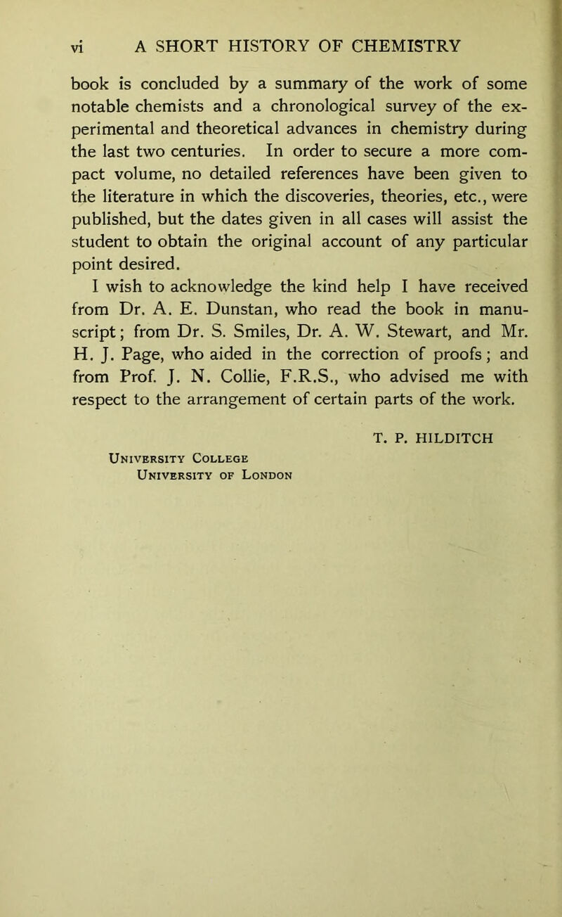 book is concluded by a summary of the work of some notable chemists and a chronological survey of the ex- perimental and theoretical advances in chemistry during the last two centuries. In order to secure a more com- pact volume, no detailed references have been given to the literature in which the discoveries, theories, etc., were published, but the dates given in all cases will assist the student to obtain the original account of any particular point desired. I wish to acknowledge the kind help I have received from Dr. A. E. Dunstan, who read the book in manu- script ; from Dr. S. Smiles, Dr. A. W. Stewart, and Mr. H. J. Page, who aided in the correction of proofs; and from Prof. J. N. Collie, F.R.S., who advised me with respect to the arrangement of certain parts of the work. University College University of London T. P, HILDITCH