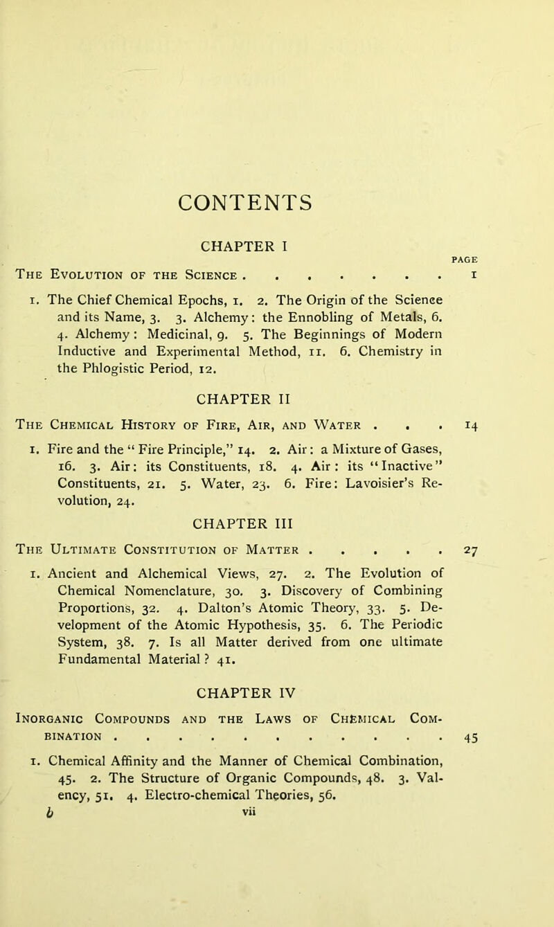 CONTENTS CHAPTER I PAGE The Evolution of the Science i I. The Chief Chemical Epochs, i. 2. The Origin of the Science and its Name, 3. 3. Alchemy: the Ennobling of Metals, 6. 4. Alchemy : Medicinal, g. 5. The Beginnings of Modern Inductive and Experimental Method, ii. 6. Chemistry in the Phlogistic Period, 12. CHAPTER II The Chemical History of Fire, Air, and Water ... 14 I. Fire and the “ Fire Principle,” 14, 2. Air: a Mixture of Gases, 16. 3. Air: its Constituents, 18. 4. Air: its “Inactive” Constituents, 21. 5. Water, 23. 6. Fire: Lavoisier’s Re- volution, 24. CHAPTER III The Ultimate Constitution of Matter 27 I. Ancient and Alchemical Views, 27. 2. The Evolution of Chemical Nomenclature, 30. 3. Discovery of Combining Proportions, 32. 4. Dalton’s Atomic Theory, 33. 5. De- velopment of the Atomic Hypothesis, 35. 6. The Periodic System, 38. 7. Is all Matter derived from one ultimate Fundamental Material ? 41. CHAPTER IV Inorganic Compounds and the Laws of Chemical Com- bination 45 I. Chemical Affinity and the Manner of Chemical Combination, 45. 2. The Structure of Organic Compounds, 48. 3. Val- ency, 51. 4. Electro-chemical Theories, 56.