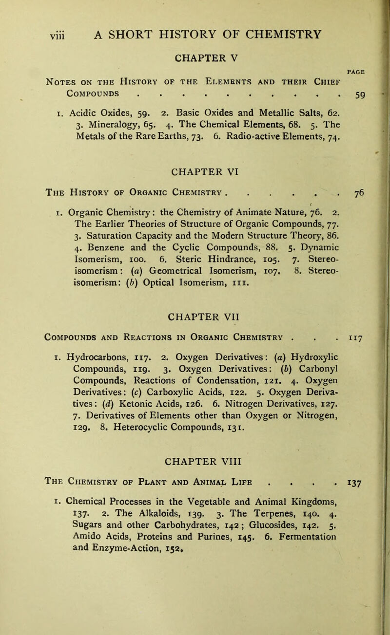 CHAPTER V PAGE Notes on the History of the Elements and their Chief Compounds 59 I. Acidic Oxides, 59. 2. Basic Oxides and Metallic Salts, 62. 3. Mineralogy, 65. 4. The Chemical Elements, 68. 5. The Metals of the Rare Earths, 73. 6. Radio-active Elements, 74. CHAPTER VI The History of Organic Chemistry 76 I. Organic Chemistry: the Chemistry of Animate Nature, 76. 2. The Earlier Theories of Structure of Organic Compounds, 77. 3. Saturation Capacity and the Modern Structure Theory, 86. 4. Benzene and the Cyclic Compounds, 88. 5. Dynamic Isomerism, 100. 6. Steric Hindrance, 105. 7. Stereo- isomerism : (a) Geometrical Isomerism, 107. 8. Stereo- isomerism; (b) Optical Isomerism, iii. CHAPTER VII Compounds and Reactions in Organic Chemistry . . . 117 I. Hydrocarbons, 117. 2. Oxygen Derivatives: (a) Hydroxylic Compounds, 119. 3. Oxygen Derivatives: (b) Carbonyl Compounds, Reactions of Condensation, 121. 4. Oxygen Derivatives: (c) Carboxylic Acids, 122. 5. Oxygen Deriva- tives : (d) Ketonic Acids, 126. 6. Nitrogen Derivatives, 127. 7. Derivatives of Elements other than Oxygen or Nitrogen, 129. 8. Heterocyclic Compounds, 131. CHAPTER VIII The Chemistry of Plant and Animal Life .... 137 I. Chemical Processes in the Vegetable and Animal Kingdoms, 137. 2. The Alkaloids, 139. 3. The Terpenes, 140. 4. Sugars and other Carbohydrates, 142; Glucosides, 142. 5. Amido Acids, Proteins and Purines, 145. 6. Fermentation and Enzyme-Action, 152,