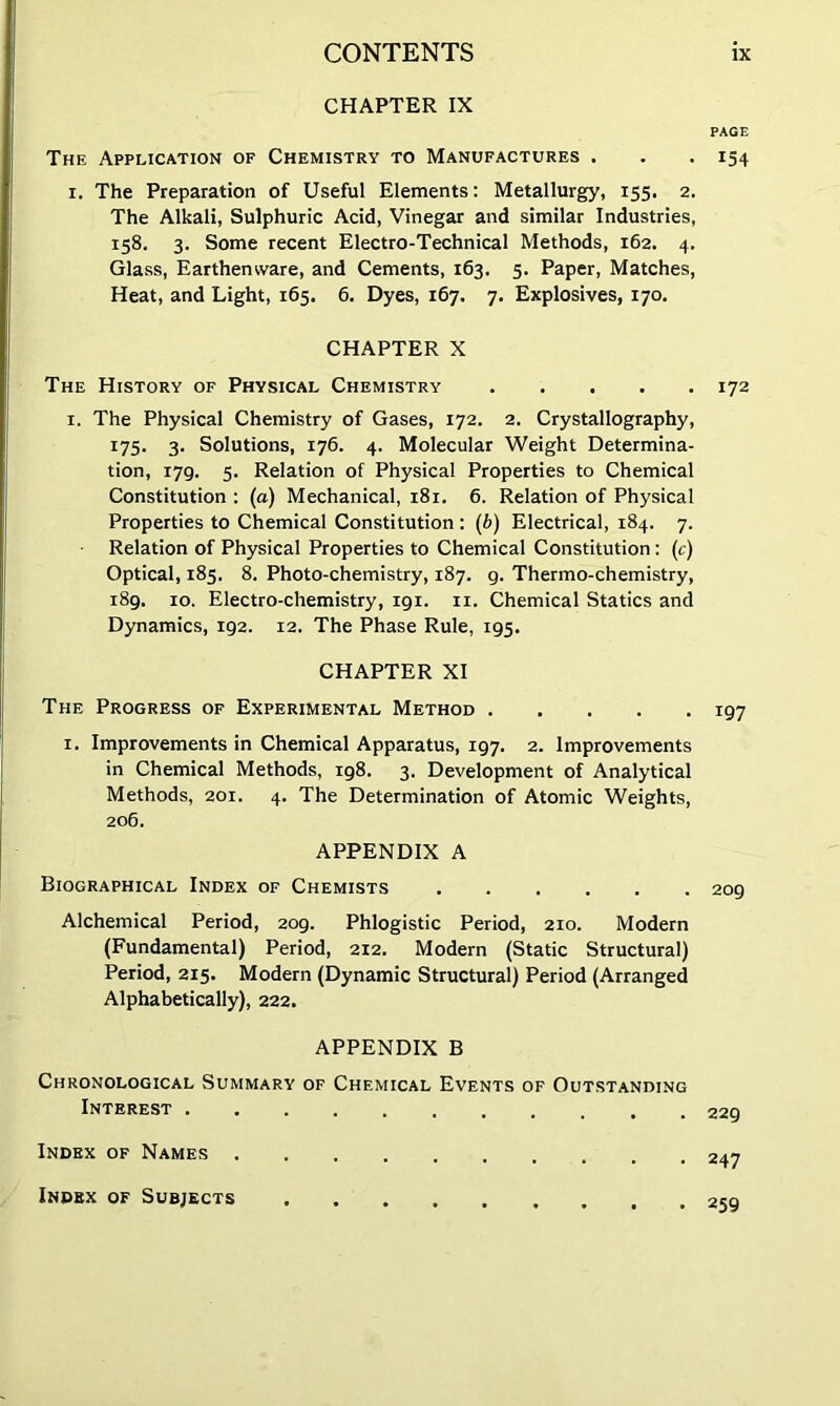 CHAPTER IX The Application of Chemistry to Manufactures . I. The Preparation of Useful Elements; Metallurgy, 155. 2. The Alkali, Sulphuric Acid, Vinegar and similar Industries, 158. 3. Some recent Electro-Technical Methods, 162. 4. Glass, Earthenware, and Cements, 163. 5. Paper, Matches, Heat, and Light, 165. 6. Dyes, 167. 7. Explosives, 170. CHAPTER X The History of Physical Chemistry I. The Physical Chemistry of Gases, 172. 2. Crystallography, t75‘ 3- Solutions, 176. 4. Molecular Weight Determina- tion, 179. 5. Relation of Physical Properties to Chemical Constitution ; (a) Mechanical, 181. 6. Relation of Physical Properties to Chemical Constitution: (b) Electrical, 184. 7. Relation of Physical Properties to Chemical Constitution: (c) Optical, 185. 8. Photo-chemistry, 187. g. Thermo-chemistry, 189. 10. Electro-chemistry, igi. ii. Chemical Statics and Dynamics, 192. 12. The Phase Rule, 195. CHAPTER XI The Progress of Experimental Method I. Improvements in Chemical Apparatus, 197. 2. Improvements in Chemical Methods, 198. 3. Development of Analytical Methods, 201. 4. The Determination of Atomic Weights, 206. APPENDIX A Biographical Index of Chemists ...... Alchemical Period, 209. Phlogistic Period, 210. Modern (Fundamental) Period, 212. Modern (Static Structural) Period, 215. Modern (Dynamic Structural) Period (Arranged Alphabetically), 222. APPENDIX B Chronological Summary of Chemical Events of Outstanding Interest Index of Names Index of Subjects PAGE 154 172 197 209 229 247 259
