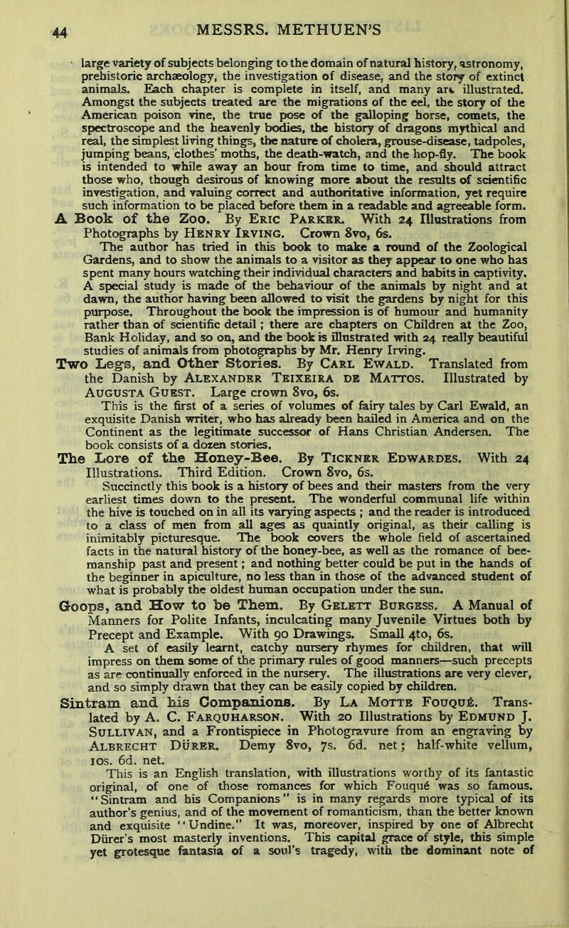 large variety of subjects belonging to the domain of natural history, astronomy, prehistoric archaeology, the investigation of disease, and the story of extinct animals. Eiach chapter is complete in itself, and many art. illustrated. Amongst the subjects treated are the migrations of the eel, the story of the American poison vine, the true pose of the galloping horse, comets, the spectroscope and the heavenly bo^es, the history of dragons mythical and real, the simplest living things, the nature of cholera, grouse-disease, tadpoles, jumping beans, clothes’ moths, the death-watch, and the hop-fly. The book is intended to while away an hour from time to time, and should attract those who, though desirous of knowing more about the results of sdentific investigation, and valuing correct and authoritative information, yet require such information to be placed before them in a readable and agreeable form. A Book of the Zoo. By Eric Parker. With 24 Illustrations from Photographs by Henry Irving. Crown 8vo, 6s. The author has tried in this book to make a round of the Zoological Gardens, and to show the animals to a visitor as they appear to one who has spent many hours watching their individual characters and habits in captivity. A special study is made of the behaviour of the animals by night and at dawn, the author having been allowed to visit the gardens by night for this purpose. Throughout the book the impression is of humour and humanity rather than of scientific detail; there are chapters on Children at the Zoo, Bank Holiday, and so on, and the book is illnstrated with 24 really beautiful studies of animals from photographs by Mr. Henry Irving. Two Legs, and Other Stories. By Carl Ewald. Translated from the Danish by Alexander Tkixeira de Mattos. Illustrated by Augusta Guest. Large crown 8vo, 6s. This is the first of a series of volumes of fairy tales by Carl Ewald, an exquisite Danish writer, who has already been hailed in America and on the Continent as the legitimate successor of Hans Christian Andersen. The book consists of a dozen stories. The Lore of the Honey-Bee. By Tickner Edwardes. With 24 Illustrations. Third Edition. Crown 8vo, 6s. Succinctly this book is a history of bees and their masters from the very earliest times down to the present. The wonderful communal life within the hive is touched on in all its varying aspects ; and the reader is introduced to a class of men from all ages as quaintly original, as their calling is inimitably picturesque. The book covers the whole field of ascertained facts in the natural history of the honey-bee, as well as the romance of bee- raanship past and present; and nothing better could be put in the hands of the beginner in apiculture, no less than in those of the advanced student of what is probably the oldest human occupation under the sun. Goops, and How to be Them. By Gelett Burgess. A Manual of Manners for Polite Infants, inculcating many Juvenile Virtues both by Precept and Example. With 90 Drawings. Small 4to, 6s. A set of easily learnt, catchy nursery rhymes for children, that will impress on them some of ^e primary rules of good manners—such precepts as are continually enforced in the nursery. The illustrations are very clever, and so simply drawn that they can be easily copied by children. Sintram and his Companions. By La Motte FouquA. Trans- lated by A. C. Farquharson. With 20 Illustrations by Edmund J. Sullivan, and a Frontispiece in Photogravure from an engraving by Albrecht Durer. Demy 8vo, 7s. 6d. net; half-white vellum, los. 6d. net. This is an English translation, with illustrations worthy of its fantastic original, of one of those romances for which Fouqu6 was so famous. “Sintram and his Companions” is in many regards more typical of its author’s genius, and of the movement of romanticism, than the better known and exquisite “Undine.” It was, moreover, inspired by one of Albrecht Diirer’s most masterly inventions. This capital grace of style, this simple yet grotesque fantasia of a soul’s tragedy, with the dominant note of