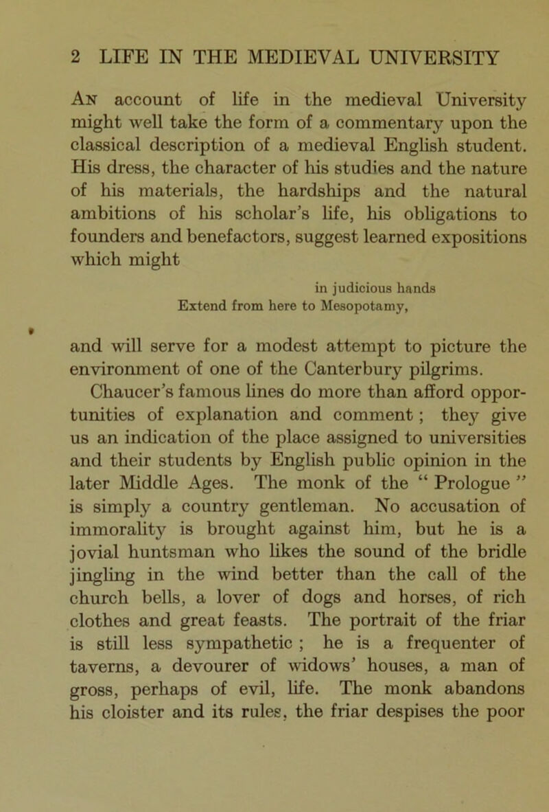 An account of life in the medieval University might well take the form of a commentary upon the classical description of a medieval English student. His dress, the character of his studies and the nature of his materials, the hardships and the natural ambitions of his scholar’s life, his obligations to founders and benefactors, suggest learned expositions which might in judicious hands Extend from here to Mesopotamy, and will serve for a modest attempt to picture the environment of one of the Canterbury pilgrims. Chaucer’s famous lines do more than afford oppor- tunities of explanation and comment; they give us an indication of the place assigned to universities and their students by English public opinion in the later Middle Ages. The monk of the “ Prologue ” is simply a country gentleman. No accusation of immorality is brought against him, but he is a jovial huntsman who likes the sound of the bridle jingling in the wind better than the call of the church bells, a lover of dogs and horses, of rich clothes and great feasts. The portrait of the friar is still less sympathetic ; he is a frequenter of taverns, a devourer of widows’ houses, a man of gross, perhaps of evil, life. The monk abandons his cloister and its rules, the friar despises the poor