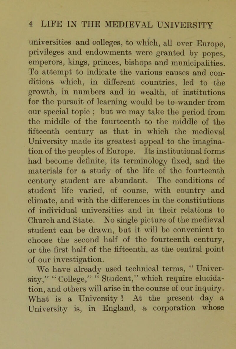 universities and colleges, to which, all over Europe, privileges and endowments were granted by popes, emperors, kings, princes, bishops and municipalities. To attempt to indicate the various causes and con- ditions which, in different countries, led to the growth, in numbers and in wealth, of institutions for the pursuit of learning would be to wander from our special topic ; but we may take the period from the middle of the fourteenth to the middle of the fifteenth century as that in which the medieval University made its greatest appeal to the imagina- tion of the peoples of Europe. Its institutional forms had become definite, its terminology fixed, and the materials for a study of the life of the fourteenth century student are abundant. The conditions of student life varied, of course, with country and climate, and with the differences in the constitutions of individual universities and in their relations to Church and State. No single picture of the medieval student can be drawn, but it will be convenient to choose the second half of the fourteenth century, or the first half of the fifteenth, as the central point of our investigation. We have already used technical terms, “ Univer- sity,” “ College,” “ Student,” which require elucida- tion, and others will arise in the course of our inquiry. What is a University ? At the present day a University is, in England, a corporation whose
