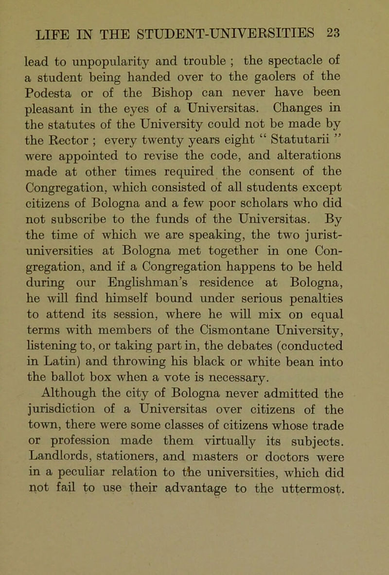 lead to unpopularity and trouble ; the spectacle of a student being handed over to the gaolers of the Podesta or of the Bishop can never have been pleasant in the eyes of a Universitas. Changes in the statutes of the University could not be made by the Rector ; every twenty years eight “ Statutarii ” were appointed to revise the code, and alterations made at other times required the consent of the Congregation, which consisted of all students except citizens of Bologna and a few poor scholars who did not subscribe to the funds of the Universitas. By the time of which we are speaking, the two jurist- universities at Bologna met together in one Con- gregation, and if a Congregation happens to be held during our Englishman’s residence at Bologna, he will find himself bound under serious penalties to attend its session, where he will mix on equal terms with members of the Cismontane University, listening to, or taking partin, the debates (conducted in Latin) and throwing his black or white bean into the ballot box when a vote is necessary. Although the city of Bologna never admitted the jurisdiction of a Universitas over citizens of the town, there were some classes of citizens whose trade or profession made them virtually its subjects. Landlords, stationers, and masters or doctors were in a peculiar relation to the universities, which did not fail to use their advantage to the uttermost.