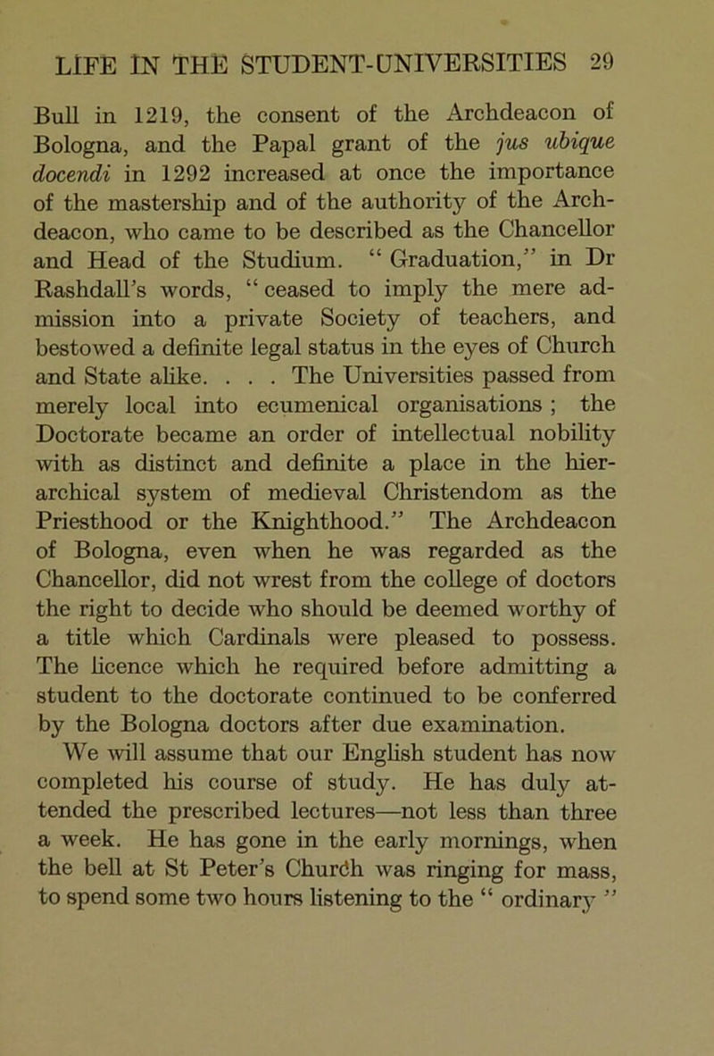 Bull in 1219, the consent of the Archdeacon of Bologna, and the Papal grant of the jus ubique docendi in 1292 increased at once the importance of the mastership and of the authority of the Arch- deacon, who came to be described as the Chancellor and Head of the Studium. “ Graduation, in Dr Rashdall’s words, “ ceased to imply the mere ad- mission into a private Society of teachers, and bestowed a definite legal status in the eyes of Church and State alike. . . . The Universities passed from merely local into ecumenical organisations ; the Doctorate became an order of intellectual nobility with as distinct and definite a place in the hier- archical system of medieval Christendom as the Priesthood or the Knighthood.” The Archdeacon of Bologna, even when he was regarded as the Chancellor, did not wrest from the college of doctors the right to decide who should be deemed worthy of a title which Cardinals were pleased to possess. The licence which he required before admitting a student to the doctorate continued to be conferred by the Bologna doctors after due examination. We will assume that our English student has now completed his course of study. He has duly at- tended the prescribed lectures—not less than three a week. He has gone in the early mornings, when the bell at St Peter’s Churdh was ringing for mass, to spend some two hours listening to the “ ordinary ”