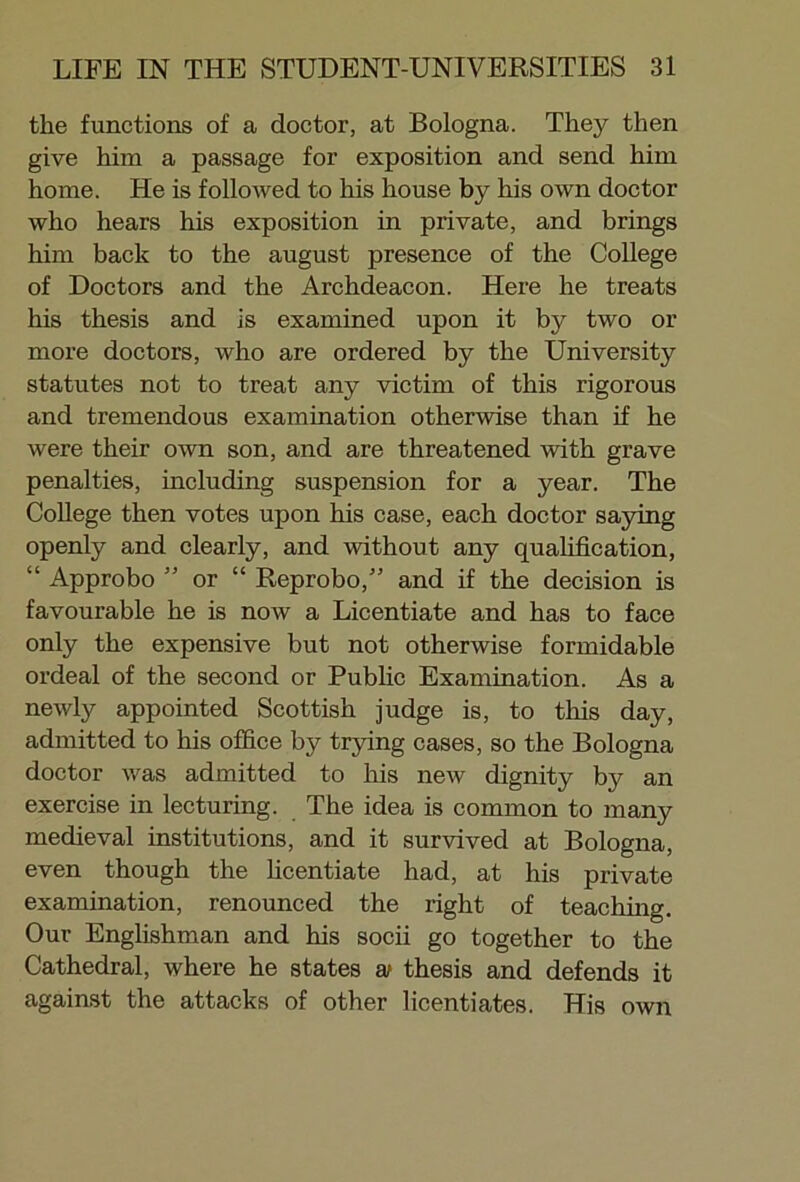 the functions of a doctor, at Bologna. They then give him a passage for exposition and send him home. He is followed to his house by his own doctor who hears his exposition in private, and brings him back to the august presence of the College of Doctors and the Archdeacon. Here he treats his thesis and is examined upon it by two or more doctors, who are ordered by the University statutes not to treat any victim of this rigorous and tremendous examination otherwise than if he were their own son, and are threatened with grave penalties, including suspension for a year. The College then votes upon his case, each doctor saying openly and clearly, and without any qualification, “ Approbo ” or “ Reprobo,” and if the decision is favourable he is now a Licentiate and has to face only the expensive but not otherwise formidable ordeal of the second or Public Examination. As a newly appointed Scottish judge is, to this day, admitted to his office by trying cases, so the Bologna doctor was admitted to his new dignity by an exercise in lecturing. The idea is common to many medieval institutions, and it survived at Bologna, even though the licentiate had, at his private examination, renounced the right of teaching. Our Englishman and his socii go together to the Cathedral, where he states at thesis and defends it against the attacks of other licentiates. His own