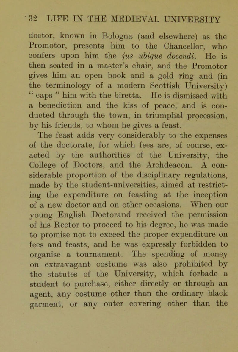 doctor, known in Bologna (and elsewhere) as the Promotor, presents him to the Chancellor, who confers upon him the jus ubique docendi. He is then seated in a master’s chair, and the Promotor gives him an open book and a gold ring and (in the terminology of a modern Scottish University) “ caps ” him with the biretta. He is dismissed with a benediction and the kiss of peace, and is con- ducted through the town, in triumphal procession, by his friends, to whom he gives a feast. The feast adds very considerably to the expenses of the doctorate, for which fees are, of course, ex- acted by the authorities of the University, the College of Doctors, and the Archdeacon. A con- siderable proportion of the disciplinary regulations, made by the student-universities, aimed at restrict- ing the expenditure on feasting at the inception of a new doctor and on other occasions. When our young English Doctorand received the permission of his Rector to proceed to his degree, he was made to promise not to exceed the proper expenditure on fees and feasts, and he was expressly forbidden to organise a tournament. The spending of money on extravagant costume was also prohibited by the statutes of the University, which forbade a student to purchase, either directly or through an agent, any costume other than the ordinary black garment, or any outer covering other than the