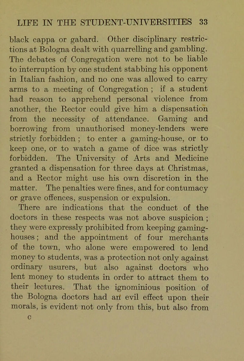 black cappa or gabard. Other disciplinary restric- tions at Bologna dealt with quarrelling and gambling. The debates of Congregation were not to be liable to interruption by one student stabbing his opponent in Italian fashion, and no one was allowed to carry arms to a meeting of Congregation ; if a student had reason to apprehend personal violence from another, the Rector could give him a dispensation from the necessity of attendance. Gaming and borrowing from unauthorised money-lenders were strictly forbidden ; to enter a gaming-house, or to keep one, or to watch a game of dice was strictly forbidden. The University of Arts and Medicine granted a dispensation for three days at Christmas, and a Rector might use his own discretion in the matter. The penalties were fines, and for contumacy or grave offences, suspension or expulsion. There are indications that the conduct of the doctors in these respects was not above suspicion ; they were expressly prohibited from keeping gaming- houses ; and the appointment of four merchants of the town, who alone were empowered to lend money to students, was a protection not only against ordinary usurers, but also against doctors who lent money to students in order to attract them to their lectures. That the ignominious position of the Bologna doctors had ari evil effect upon their morals, is evident not only from this, but also from c