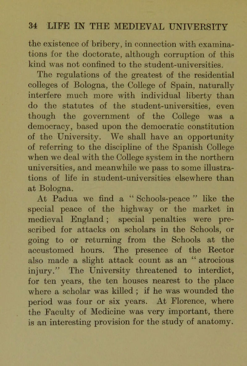 the existence of bribery, in connection with examina- tions for the doctorate, although corruption of this kind was not confined to the student-universities. The regulations of the greatest of the residential colleges of Bologna, the College of Spain, naturally interfere much more with individual liberty than do the statutes of the student-universities, even though the government of the College was a democracy, based upon the democratic constitution of the University. We shall have an opportunity of referring to the discipline of the Spanish College when we deal with the College system in the northern universities, and meanwhile we pass to some illustra- tions of life in student-universities elsewhere than at Bologna. At Padua we find a “ Schools-peace ” like the special peace of the highway or the market in medieval England; special penalties were pre- scribed for attacks on scholars in the Schools, or going to or returning from the Schools at the accustomed hours. The presence of the Rector also made a slight attack count as an “ atrocious injury.” The University threatened to interdict, for ten years, the ten houses nearest to the place where a scholar was killed ; if he was wounded the period was four or six years. At Florence, where the Faculty of Medicine was very important, there is an interesting provision for the study of anatomy.