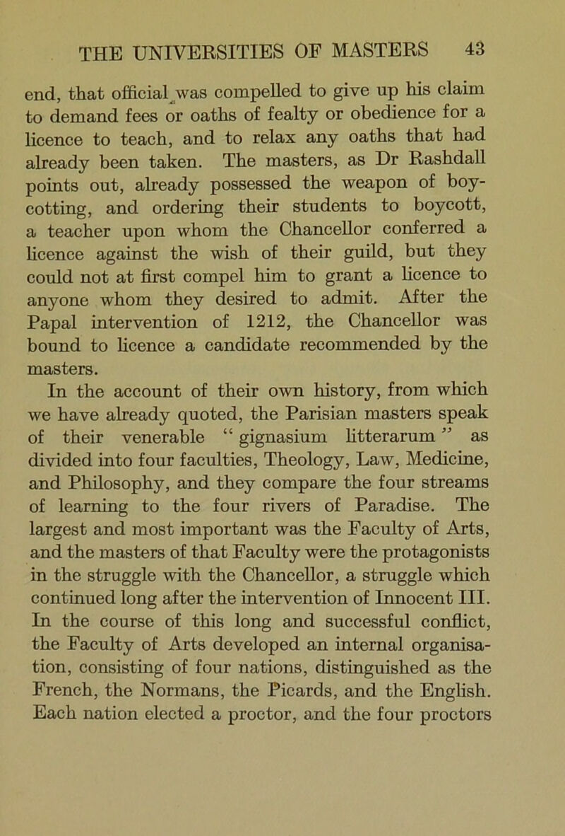 end, that official jwas compelled to give up his claim to demand fees or oaths of fealty or obedience for a licence to teach, and to relax any oaths that had already been taken. The masters, as Dr Rashdall points out, already possessed the weapon of boy- cotting, and ordering their students to boycott, a teacher upon whom the Chancellor conferred a licence against the wish of their guild, but they could not at first compel him to grant a licence to anyone whom they desired to admit. After the Papal intervention of 1212, the Chancellor was bound to licence a candidate recommended by the masters. In the account of their own history, from which we have already quoted, the Parisian masters speak of their venerable “ gignasium fitter arum ” as divided into four faculties, Theology, Law, Medicine, and Philosophy, and they compare the four streams of learning to the four rivers of Paradise. The largest and most important was the Faculty of Arts, and the masters of that Faculty were the protagonists in the struggle with the Chancellor, a struggle which continued long after the intervention of Innocent III. In the course of this long and successful conflict, the Faculty of Arts developed an internal organisa- tion, consisting of four nations, distinguished as the French, the Normans, the Picards, and the English. Each nation elected a proctor, and the four proctors