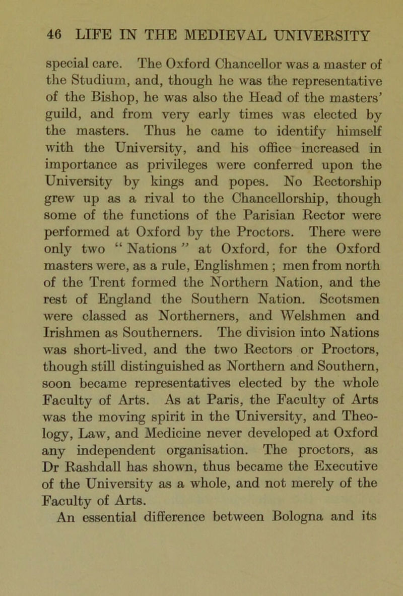 special care. The Oxford Chancellor was a master of the Studium, and, though he was the representative of the Bishop, he was also the Head of the masters’ guild, and from very early times was elected by the masters. Thus he came to identify himself with the University, and his office increased in importance as privileges were conferred upon the University by kings and popes. No Rectorship grew up as a rival to the Chancellorship, though some of the functions of the Parisian Rector were performed at Oxford by the Proctors. There were only two “ Nations ” at Oxford, for the Oxford masters were, as a rule, Englishmen ; men from north of the Trent formed the Northern Nation, and the rest of England the Southern Nation. Scotsmen were classed as Northerners, and Welshmen and Irishmen as Southerners. The division into Nations was short-lived, and the two Rectors or Proctors, though still distinguished as Northern and Southern, soon became representatives elected by the whole Faculty of Arts. As at Paris, the Faculty of Arts was the moving spirit in the University, and Theo- logy, Law, and Medicine never developed at Oxford any independent organisation. The proctors, as Dr Rashdall has shown, thus became the Executive of the University as a whole, and not merely of the Faculty of Arts. An essential difference between Bologna and its