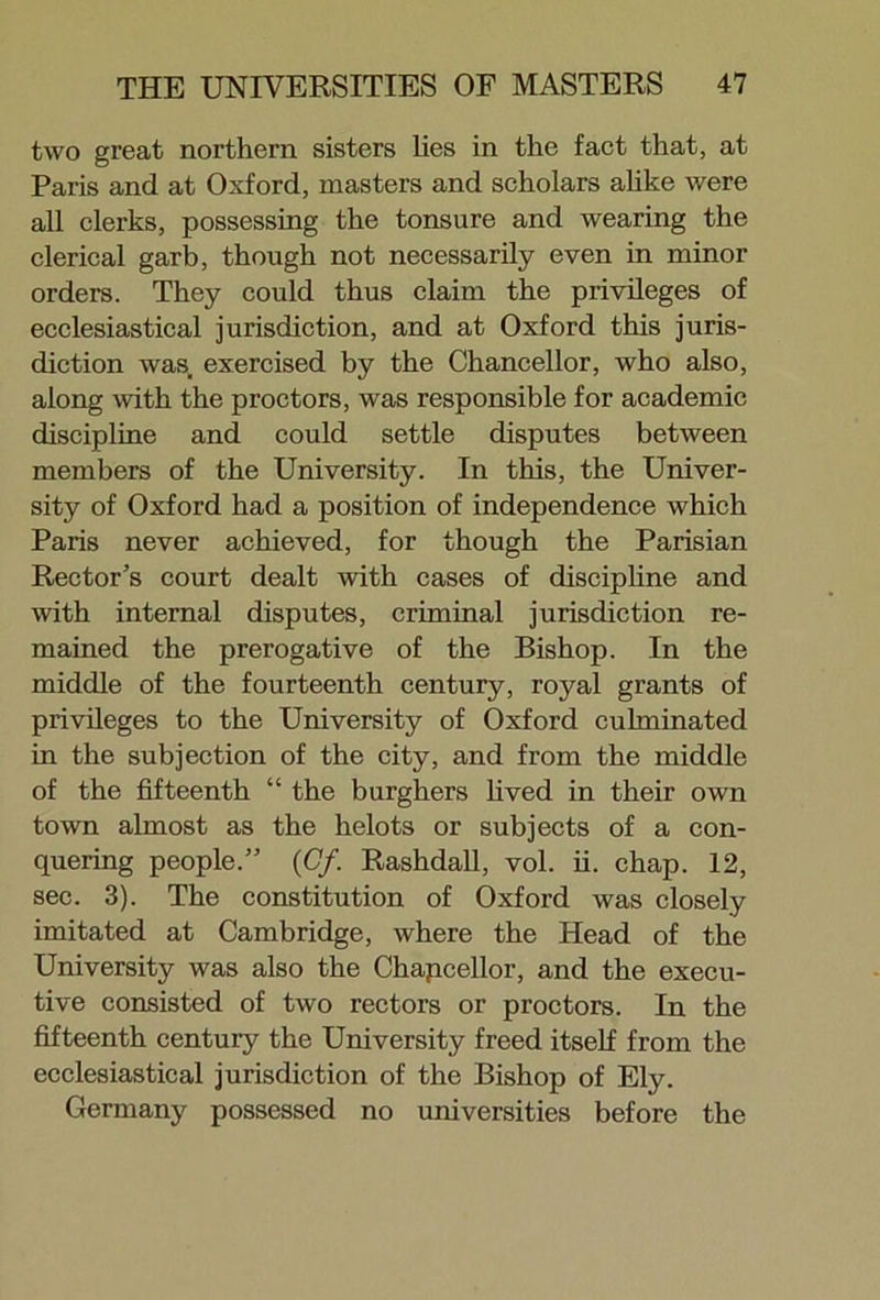 two great northern sisters lies in the fact that, at Paris and at Oxford, masters and scholars alike were all clerks, possessing the tonsure and wearing the clerical garb, though not necessarily even in minor orders. They could thus claim the privileges of ecclesiastical jurisdiction, and at Oxford this juris- diction was, exercised by the Chancellor, who also, along with the proctors, was responsible for academic discipline and could settle disputes between members of the University. In this, the Univer- sity of Oxford had a position of independence which Paris never achieved, for though the Parisian Rector’s court dealt with cases of discipline and with internal disputes, criminal jurisdiction re- mained the prerogative of the Bishop. In the middle of the fourteenth century, royal grants of privileges to the University of Oxford culminated in the subjection of the city, and from the middle of the fifteenth “ the burghers lived in their own town almost as the helots or subjects of a con- quering people.” (Cf. Rashdall, vol. ii. chap. 12, sec. 3). The constitution of Oxford was closely imitated at Cambridge, where the Head of the University was also the Chapcellor, and the execu- tive consisted of two rectors or proctors. In the fifteenth century the University freed itself from the ecclesiastical jurisdiction of the Bishop of Ely. Germany possessed no universities before the