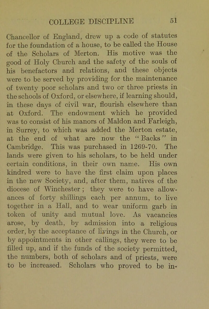 Chancellor of England, drew up a code of statutes for the foundation of a house, to be called the House of the Scholars of Merton. His motive was the good of Holy Church and the safety of the souls of his benefactors and relations, and these objects were to be served by providing for the maintenance of twenty poor scholars and two or three priests in the schools of Oxford, or elsewhere, if learning should, in these days of civil war, flourish elsewhere than at Oxford. The endowment which he provided was to consist of his manors of Maldon and Farleigh, in Surrey, to which was added the Merton estate, at the end of what are now the “ Backs ” in Cambridge. This was purchased in 1269-70. The lands were given to his scholars, to be held under certain conditions, in their own name. His own kindred were to have the first claim upon places in the new Society, and, after them, natives of the diocese of Winchester ; they were to have allow- ances of forty shillings each per annum, to five together in a Hall, and to wear uniform garb in token of unity and mutual love. As vacancies arose, by death, by admission into a religious order, by the acceptance of livings in the Church, or by appointments in other callings, they were to be filled up, and if the funds of the society permitted, the numbers, both of scholars and of priests, were to be increased. Scholars who proved to be in-