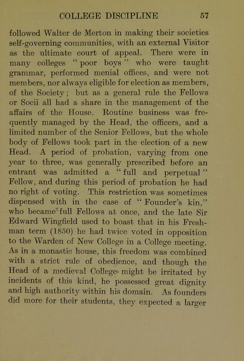 followed Walter de Merton in making their societies self-governing communities, with an external Visitor as the ultimate court of appeal. There were in many colleges “ poor boys ” who were taught grammar, performed menial offices, and were not members, nor always eligible for election as members, of the Society; but as a general rule the Fellows or Socii all had a share in the management of the affairs of the House. Routine business was fre- quently managed by the Head, the officers, and a limited number of the Senior Fellows, but the whole body of Fellows took part in the election of a new Head. A period of probation, varying from one year to three, was generally prescribed before an entrant was admitted a “ full and perpetual ” Fellow, and during this period of probation he had no right of voting. This restriction was sometimes dispensed with in the case of “ Founder’s kin,” who became full Fellows at once, and the late Sir Edward Wingfield used to boast that in his Fresh- man term (1850) he had twice voted in opposition to the Warden of New College in a College meeting. As in a monastic house, this freedom was combined with a strict rule of obedience, and though the Head of a medieval College- might be irritated by incidents of this kind, he possessed great dignity and high authority within his domain. As founders did more for their students, they expected a larger