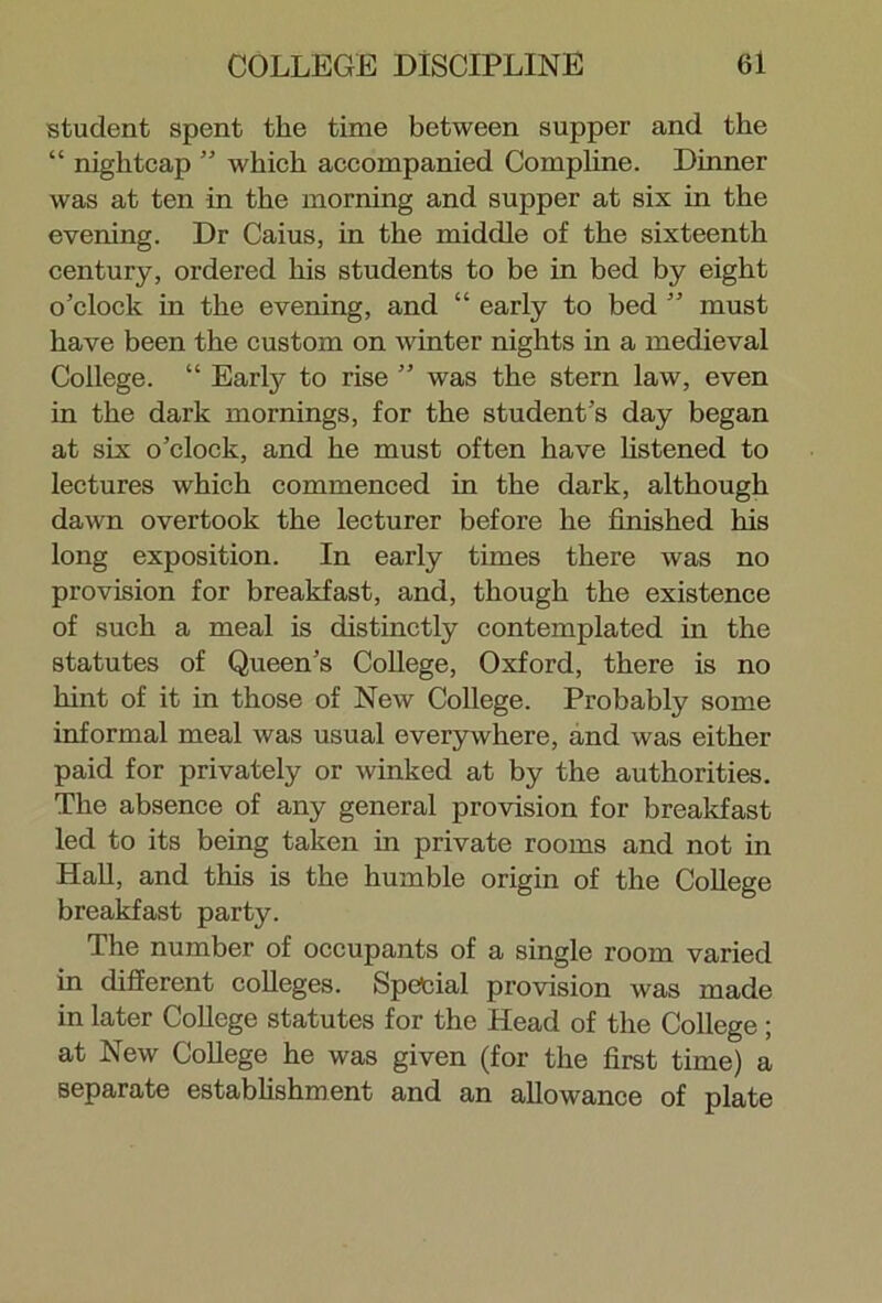 student spent the time between supper and the “ nightcap ” which accompanied Compline. Dinner was at ten in the morning and supper at six in the evening. Dr Caius, in the middle of the sixteenth century, ordered his students to be in bed by eight o’clock in the evening, and “ early to bed ” must have been the custom on winter nights in a medieval College. “ Early to rise ” was the stern law, even in the dark mornings, for the student’s day began at six o’clock, and he must often have listened to lectures which commenced in the dark, although dawn overtook the lecturer before he finished his long exposition. In early times there was no provision for breakfast, and, though the existence of such a meal is distinctly contemplated in the statutes of Queen’s College, Oxford, there is no hint of it in those of New College. Probably some informal meal was usual everywhere, and was either paid for privately or winked at by the authorities. The absence of any general provision for breakfast led to its being taken in private rooms and not in Hall, and this is the humble origin of the College breakfast party. The number of occupants of a single room varied in different colleges. Special provision was made in later College statutes for the Head of the College; at New College he was given (for the first time) a separate establishment and an allowance of plate