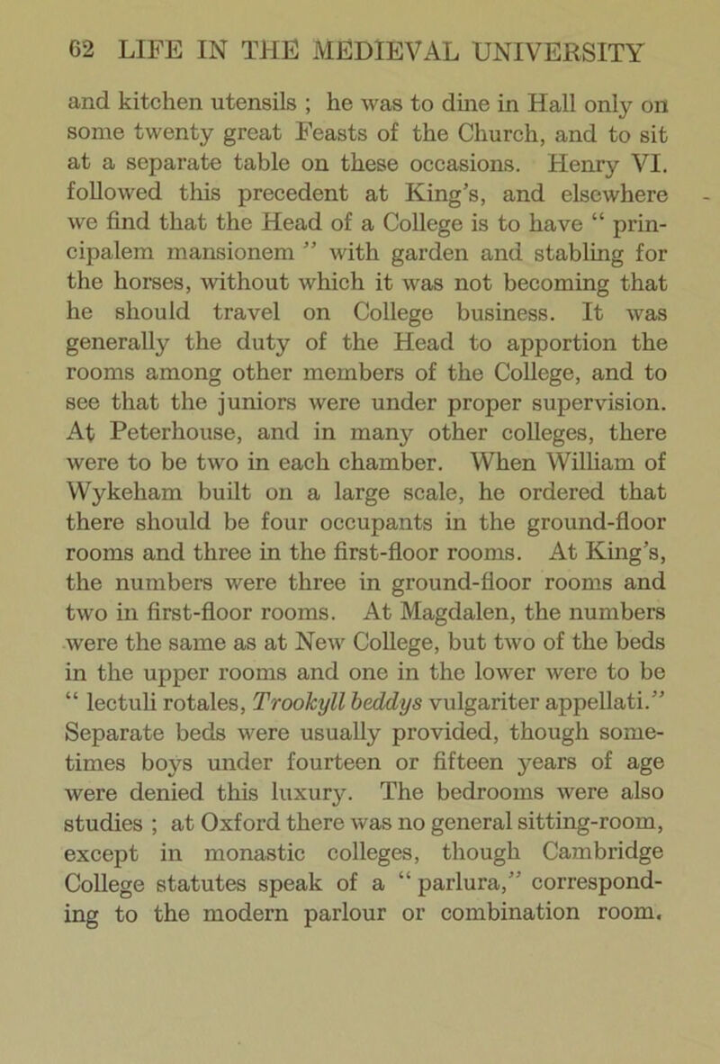 and kitchen utensils ; he was to dine in Hall only on some twenty great Feasts of the Church, and to sit at a separate table on these occasions. Henry VI. followed this precedent at King’s, and elsewhere we find that the Head of a College is to have “ prin- cipalem mansionem ” with garden and stabling for the horses, without which it was not becoming that he should travel on College business. It was generally the duty of the Head to apportion the rooms among other members of the College, and to see that the juniors were under proper supervision. At Peterhouse, and in many other colleges, there were to be two in each chamber. When William of Wykeham built on a large scale, he ordered that there should be four occupants in the ground-floor rooms and three in the first-floor rooms. At King’s, the numbers were three in ground-floor rooms and two in first-floor rooms. At Magdalen, the numbers were the same as at New College, but two of the beds in the upper rooms and one in the lower were to be “ lectuli rotales, Trookyll beddys vulgariter appellati.” Separate beds were usually provided, though some- times boys under fourteen or fifteen years of age were denied this luxury. The bedrooms were also studies ; at Oxford there was no general sitting-room, except in monastic colleges, though Cambridge College statutes speak of a “ parlura,” correspond- ing to the modern parlour or combination room.