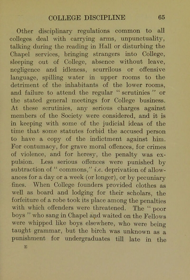Other disciplinary regulations common to all colleges deal with carrying arms, unpunctuality, talking during the reading in Hall or disturbing the Chapel services, bringing strangers into College, sleeping out of College, absence without leave, negligence and idleness, scurrilous or offensive language, spilling water in upper rooms to the detriment of the inhabitants of the lower rooms, and failure to attend the regular “ scrutinies ” or the stated general meetings for College business. At these scrutinies, any serious charges against members of the Society were considered, and it is in keeping with some of the judicial ideas of the time that some statutes forbid the accused person to have a copy of the indictment against him. For contumacy, for grave moral offences, for crimes of violence, and for heresy, the penalty was ex- pulsion. Less serious offences were punished by subtraction of “ commons,” i.e. deprivation of allow- ances for a day or a week (or longer), or by pecuniary fines. When College founders provided clothes as well as board and lodging for their scholars, the forfeiture of a robe took its place among the penalties with which offenders were threatened. The “ poor boys ” who sang in Chapel apd waited on the Fellows were whipped hke boys elsewhere, who were being taught grammar, but the birch was unknown as a punishment for undergraduates till late in the E