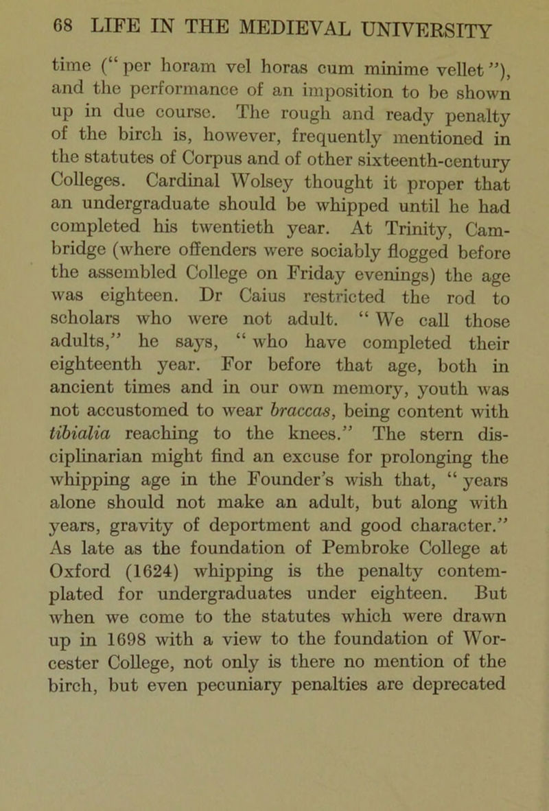 time (“ per horam vel horas cum minime vellet ”), and the performance of an imposition to be shown up in due course. The rough and ready penalty of the birch is, however, frequently mentioned in the statutes of Corpus and of other sixteenth-century Colleges. Cardinal Wolsey thought it proper that an undergraduate should be whipped until he had completed his twentieth year. At Trinity, Cam- bridge (where offenders were sociably flogged before the assembled College on Friday evenings) the age was eighteen. Dr Caius restricted the rod to scholars who were not adult. “ We call those adults,” he says, “ who have completed their eighteenth year. For before that age, both in ancient times and in our own memory, youth was not accustomed to wear braccas, being content with tibialia reaching to the knees.” The stern dis- ciplinarian might find an excuse for prolonging the whipping age in the Founder’s wish that, “ years alone should not make an adult, but along with years, gravity of deportment and good character.” As late as the foundation of Pembroke College at Oxford (1624) whipping is the penalty contem- plated for undergraduates under eighteen. But when we come to the statutes which were drawn up in 1698 with a view to the foundation of Wor- cester College, not only is there no mention of the birch, but even pecuniary penalties are deprecated