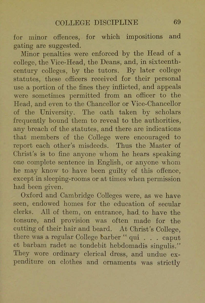 for minor offences, for which impositions and gating are suggested. Minor penalties were enforced by the Head of a college, the Vice-Head, the Deans, and, in sixteenth- century colleges, by the tutors. By later college statutes, these officers received for their personal use a portion of the fines they inflicted, and appeals were sometimes permitted from an officer to the Head, and even to the Chancellor or Vice-Chancellor of the University. The oath taken by scholars frequently bound them to reveal to the authorities, any breach of the statutes, and there are indications that members of the College were encouraged to report each other’s misdeeds. Thus the Master of Christ’s is to fine anyone whom he hears speaking one complete sentence in English, or anyone whom he may know to have been guilty of this offence, except in sleeping-rooms or at times when permission had been given. Oxford and Cambridge Colleges were, as we have seen, endowed homes for the education of secular clerks. All of them, on entrance, had. to have the tonsure, and provision was often made for the cutting of their hair and beard. At Christ’s College, there was a regular College barber “ qui . . . caput et barbam radet ac tondebit hebdomadis singulis.” They wore ordinary clerical dress, and undue ex- penditure on clothes and ornaments was strictly