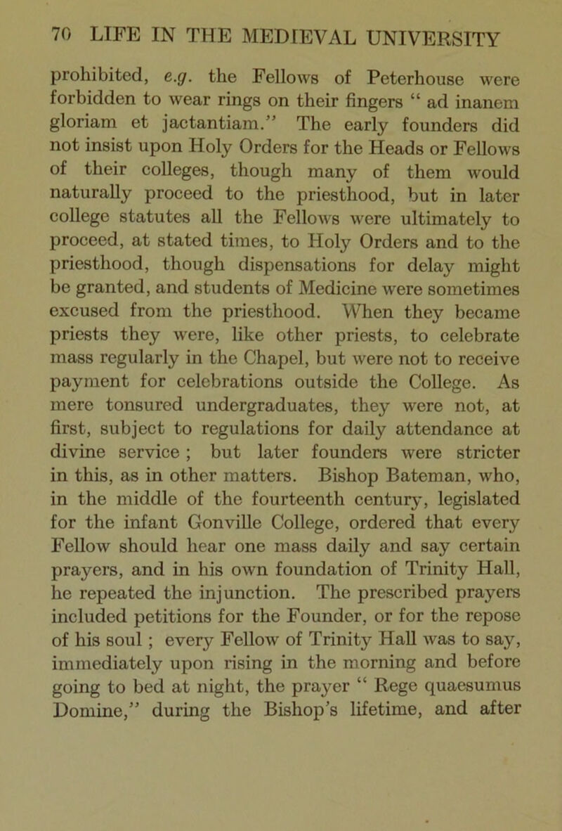 prohibited, e.g. the Fellows of Peterhouse were forbidden to wear rings on their fingers “ ad inanem gloriam et jactantiam.” The early founders did not insist upon Holy Orders for the Heads or Fellows of their colleges, though many of them would naturally proceed to the priesthood, but in later college statutes all the Fellows were ultimately to proceed, at stated times, to Holy Orders and to the priesthood, though dispensations for delay might be granted, and students of Medicine were sometimes excused from the priesthood. When they became priests they wrere, like other priests, to celebrate mass regularly in the Chapel, but were not to receive payment for celebrations outside the College. As mere tonsured undergraduates, they were not, at first, subject to regulations for daily attendance at divine service ; but later founders were stricter in this, as in other matters. Bishop Bateman, who, in the middle of the fourteenth century, legislated for the infant Gonville College, ordered that every Fellow should hear one mass daily and say certain prayers, and in his own foundation of Trinity Hall, he repeated the injunction. The prescribed prayers included petitions for the Founder, or for the repose of his soul; every Fellow of Trinity Hall was to say, immediately upon rising in the morning and before going to bed at night, the prayer “ Rege quaesumus Domine,” during the Bishop’s lifetime, and after