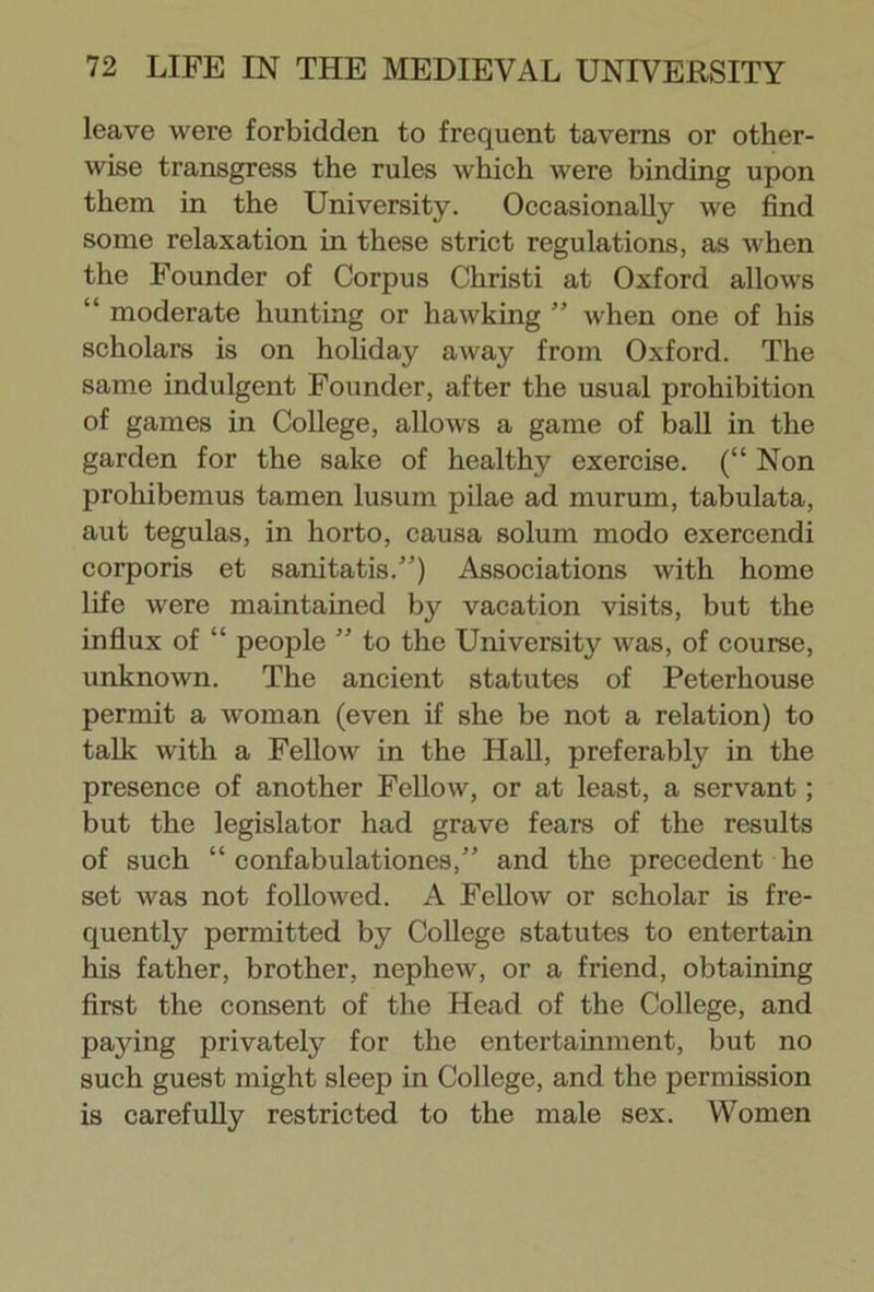 leave were forbidden to frequent taverns or other- wise transgress the rules which were binding upon them in the University. Occasionally we find some relaxation in these strict regulations, as when the Founder of Corpus Christi at Oxford allows “ moderate hunting or hawking ” Avhen one of his scholars is on holiday away from Oxford. The same indulgent Founder, after the usual prohibition of games in College, allows a game of ball in the garden for the sake of healthy exercise. (“ Non prohibemus tamen lusum pilae ad murum, tabulata, aut tegulas, in liorto, causa solum modo exercendi corporis et sanitatis.”) Associations with home life were maintained by vacation visits, but the influx of “ people ” to the University was, of course, unknown. The ancient statutes of Peterhouse permit a woman (even if she be not a relation) to talk with a Fellow in the Hall, preferably in the presence of another Fellow, or at least, a servant; but the legislator had grave fears of the results of such “ confabulationes,” and the precedent he set was not followed. A Fellow or scholar is fre- quently permitted by College statutes to entertain his father, brother, nephew, or a friend, obtaining first the consent of the Head of the College, and pajdng privately for the entertainment, but no such guest might sleep in College, and the permission is carefully restricted to the male sex. Women