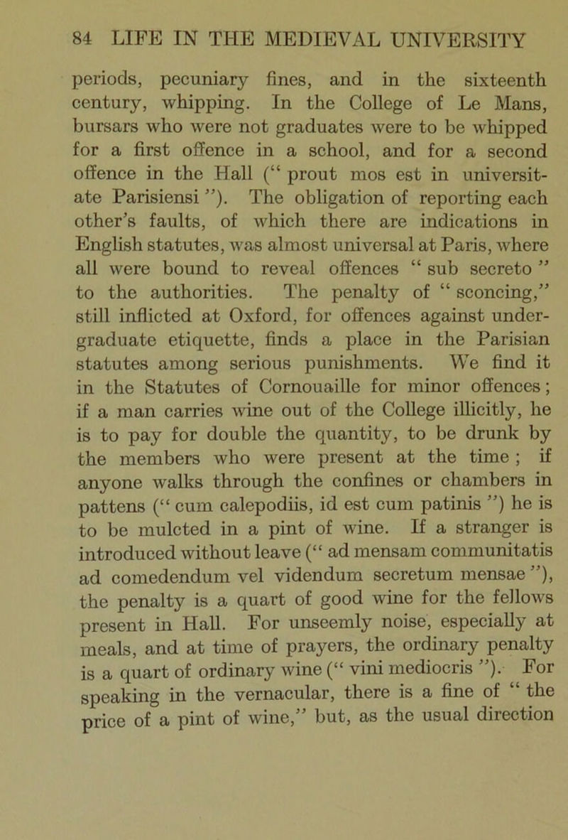 periods, pecuniary fines, and in the sixteenth century, whipping. In the College of Le Mans, bursars who were not graduates were to be whipped for a first offence in a school, and for a second offence in the Hall (“ prout mos est in universit- ate Parisiensi ”). The obligation of reporting each other’s faults, of which there are indications in English statutes, was almost universal at Paris, where all were bound to reveal offences “ sub secreto ” to the authorities. The penalty of “ sconcing,” still inflicted at Oxford, for offences against under- graduate etiquette, finds a place in the Parisian statutes among serious punishments. We find it in the Statutes of Cornouaille for minor offences; if a man carries wine out of the College illicitly, he is to pay for double the quantity, to be drunk by the members who were present at the time ; if anyone walks through the confines or chambers in pattens (“ cum calepodiis, id est cum patinis ”) he is to be mulcted in a pint of wine. If a stranger is introduced without leave (“ ad mensarn communitatis ad comedendum vel videndum secretum mensae ”), the penalty is a quart of good wine for the fellows present in Hall. For unseemly noise, especially at meals, and at time of prayers, the ordinary penalty is a quart of ordinary wine (“ vini mediocris ”). For speaking in the vernacular, there is a fine of “ the price of a pint of wine,” but, as the usual direction