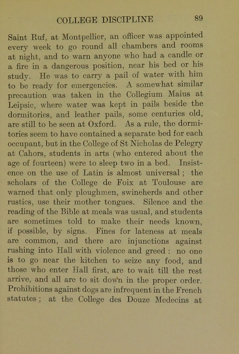 Saint Ruf, at Montpellier, an officer was appointed every week to go round all chambers and rooms at night, and to warn anyone who had a candle or a fire in a dangerous position, near his bed or his study. He was to carry a pail of water with him to be ready for emergencies. A somewhat similar precaution was taken in the Collegium Maius at Leipsic, where water was kept in pails beside the dormitories, and leather pails, some centuries old, are still to be seen at Oxford. As a rule, the dormi- tories seem to have contained a separate bed for each occupant, but in the College of St Nicholas de Pelegry at Cahors, students in arts (who entered about the age of fourteen) were to sleep two in a bed. Insist- ence on the use of Latin is almost universal; the scholars of the College de Foix at Toulouse are warned that only ploughmen, swineherds and other rustics, use their mother tongues. Silence and the reading of the Bible at meals was usual, and students are sometimes told to make their needs known, if possible, by signs. Fines for lateness at meals are common, and there arc injunctions against rushing into Hall with violence and greed : no one is to go near the kitchen to seize any food, and those who enter Hall first, are to wait till the rest arrive, and all are to sit doWn in the proper order. Prohibitions against dogs are infrequent in the French statutes ; at the College des Douze Medecins at