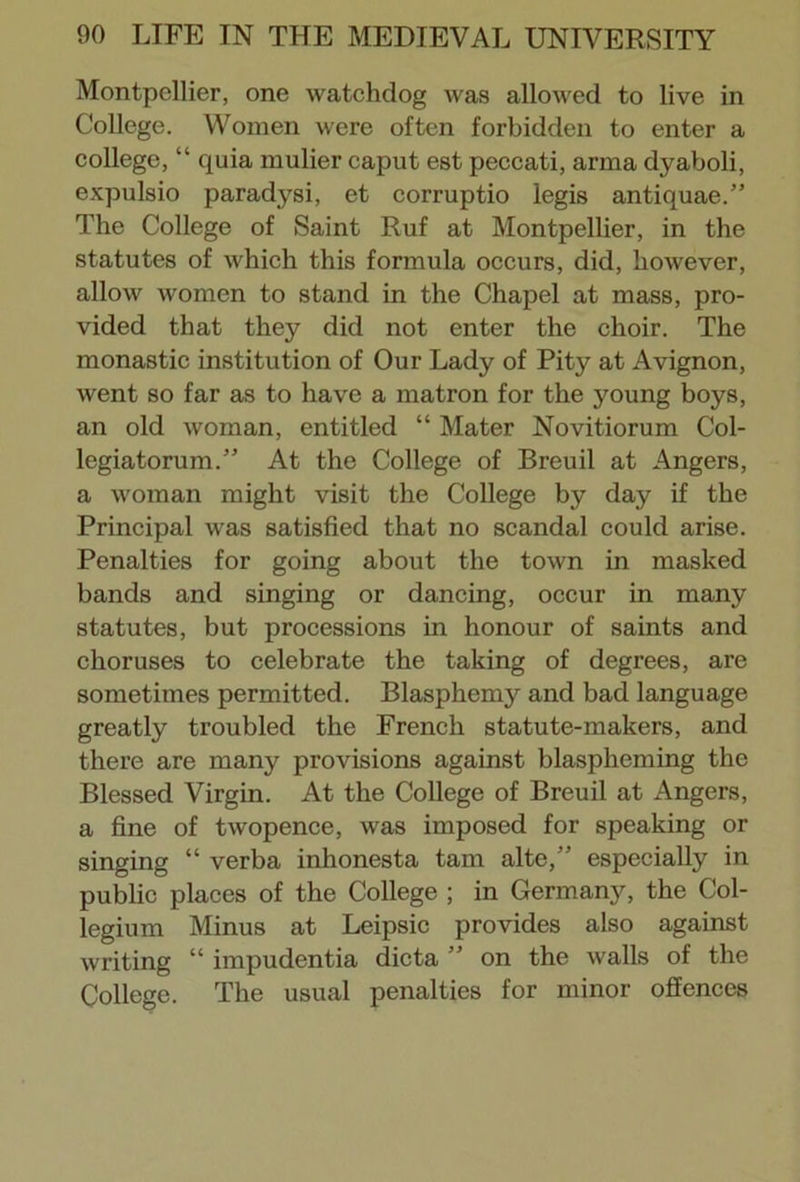 Montpellier, one watchdog was allowed to live in College. Women were often forbidden to enter a college, “ quia mulier caput est peccati, arma dyaboli, expulsio paradysi, et corruptio legis antiquae.” The College of Saint Ruf at Montpellier, in the statutes of which this formula occurs, did, however, allow women to stand in the Chapel at mass, pro- vided that they did not enter the choir. The monastic institution of Our Lady of Pity at Avignon, went so far as to have a matron for the young boys, an old woman, entitled “ Mater Novitiorum Col- legiatorum.” At the College of Breuil at Angers, a woman might visit the College by day if the Principal was satisfied that no scandal could arise. Penalties for going about the town in masked bands and singing or dancing, occur in many statutes, but processions in honour of saints and choruses to celebrate the taking of degrees, are sometimes permitted. Blasphemy and bad language greatly troubled the French statute-makers, and there are many provisions against blaspheming the Blessed Virgin. At the College of Breuil at Angers, a fine of twopence, was imposed for speaking or singing “ verba inhonesta tarn alte,” especially in public places of the College ; in Germany, the Col- legium Minus at Leipsic provides also against writing “ impudentia dicta ” on the walls of the College. The usual penalties for minor offences