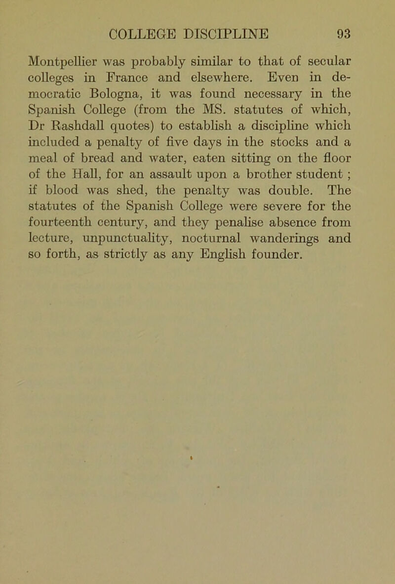 Montpellier was probably similar to that of secular colleges in France and elsewhere. Even in de- mocratic Bologna, it was found necessary in the Spanish College (from the MS. statutes of which, Dr Rashdall quotes) to establish a discipline which included a penalty of five days in the stocks and a meal of bread and water, eaten sitting on the floor of the Hall, for an assault upon a brother student ; if blood was shed, the penalty was double. The statutes of the Spanish College were severe for the fourteenth century, and they penalise absence from lecture, unpunctuality, nocturnal wanderings and so forth, as strictly as any English founder.