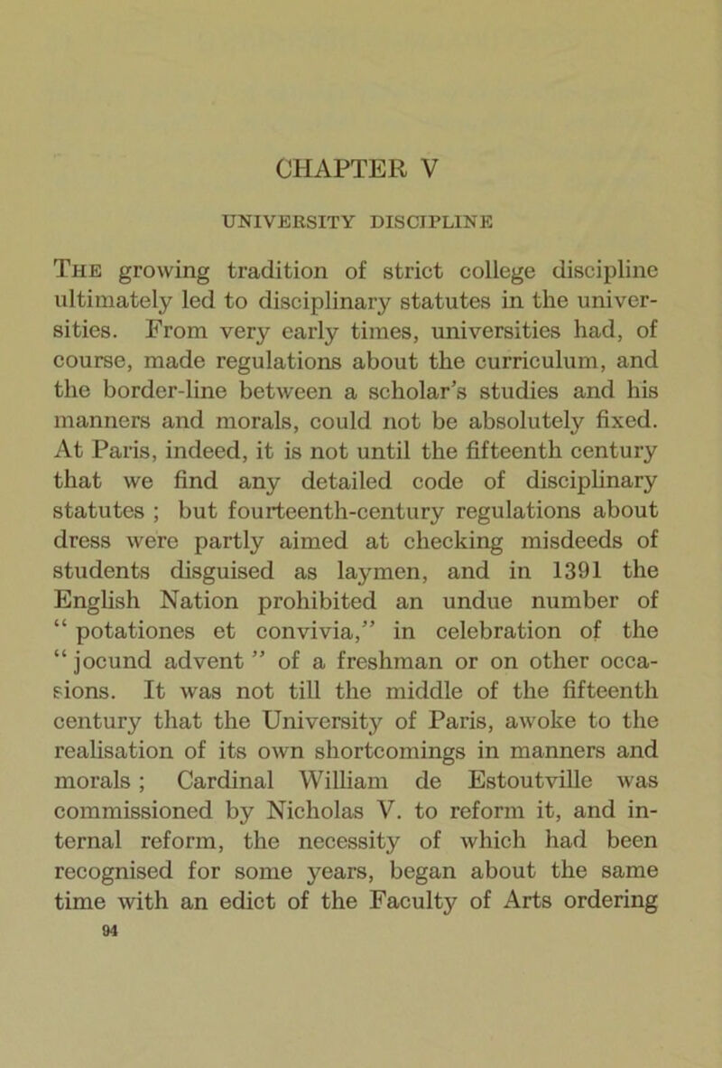 CHAPTER V UNIVERSITY DISCIPLINE The growing tradition of strict college discipline ultimately led to disciplinary statutes in the univer- sities. From very early times, universities had, of course, made regulations about the curriculum, and the border-line between a scholar’s studies and his manners and morals, could not be absolutely fixed. At Paris, indeed, it is not until the fifteenth century that we find any detailed code of disciplinary statutes ; but fourteenth-century regulations about dress were partly aimed at checking misdeeds of students disguised as laymen, and in 1391 the English Nation prohibited an undue number of “ potationes et convivia,” in celebration of the “jocund advent” of a freshman or on other occa- sions. It was not till the middle of the fifteenth century that the University of Paris, awoke to the realisation of its own shortcomings in manners and morals; Cardinal William de Estoutville was commissioned by Nicholas V. to reform it, and in- ternal reform, the necessity of which had been recognised for some years, began about the same time with an edict of the Faculty of Arts ordering