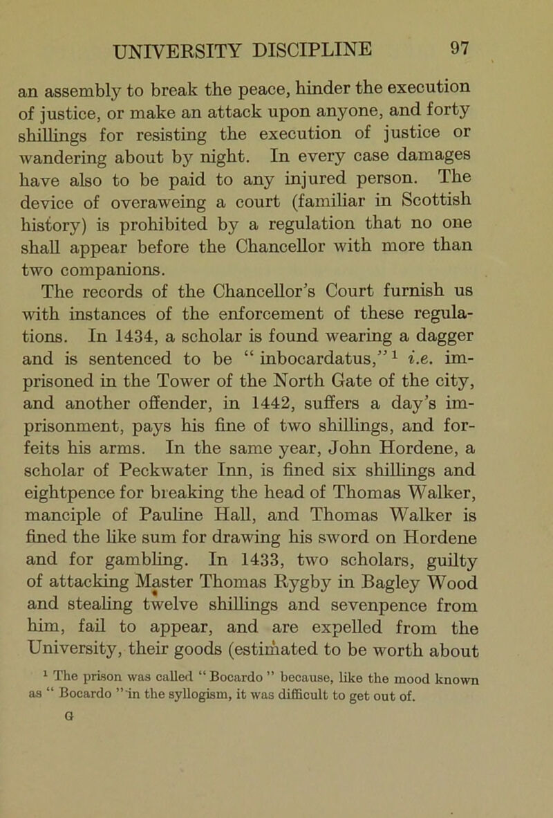 an assembly to break the peace, hinder the execution of justice, or make an attack upon anyone, and forty shillings for resisting the execution of justice or wandering about by night. In every case damages have also to be paid to any injured person. The device of overaweing a court (familiar in Scottish history) is prohibited by a regulation that no one shall appear before the Chancellor with more than two companions. The records of the Chancellor's Court furnish us with instances of the enforcement of these regula- tions. In 1434, a scholar is found wearing a dagger and is sentenced to be “ inbocardatus,”1 i.e. im- prisoned in the Tower of the North Gate of the city, and another offender, in 1442, suffers a day's im- prisonment, pays his fine of two shillings, and for- feits his arms. In the same year, John Hordene, a scholar of Peckwater Inn, is fined six shillings and eightpence for breaking the head of Thomas Walker, manciple of Pauline Hall, and Thomas Walker is fined the like sum for drawing his sword on Hordene and for gambling. In 1433, two scholars, guilty of attacking Master Thomas Rygby in Bagley Wood and stealing twelve shillings and sevenpence from him, fail to appear, and are expelled from the University, their goods (estimated to be worth about 1 The prison was called “ Bocardo ” because, like the mood known as “ Bocardo ”'in the syllogism, it was difficult to get out of. G