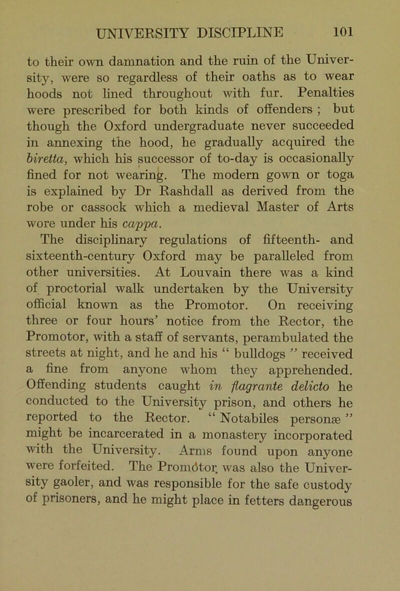 to their own damnation and the ruin of the Univer- sity, were so regardless of their oaths as to wear hoods not lined throughout with fur. Penalties were prescribed for both kinds of offenders ; but though the Oxford undergraduate never succeeded in annexing the hood, he gradually acquired the biretta, which his successor of to-day is occasionally fined for not wearing. The modern gown or toga is explained by Dr Rashdall as derived from the robe or cassock which a medieval Master of Arts wore under his cappa. The disciplinary regulations of fifteenth- and sixteenth-century Oxford may be paralleled from other universities. At Louvain there was a kind of proctorial walk undertaken by the University official known as the Promotor. On receiving three or four hours’ notice from the Rector, the Promotor, with a staff of servants, perambulated the streets at night, and he and his “ bulldogs ” received a fine from anyone whom they apprehended. Offending students caught in flagrante delicto he conducted to the University prison, and others he reported to the Rector. “ Notabiles personae ” might be incarcerated in a monastery incorporated with the University. Arms found upon anyone were forfeited. The Promdtor was also the Univer- sity gaoler, and was responsible for the safe custody of prisoners, and he might place in fetters dangerous