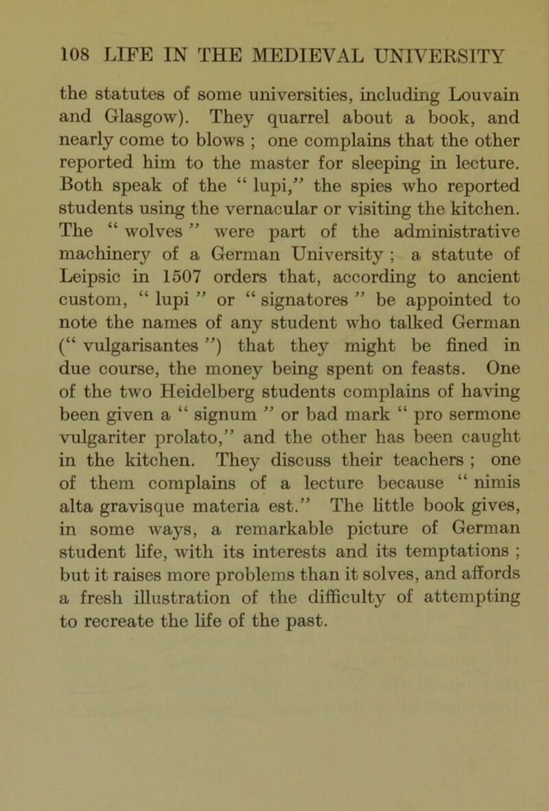 the statutes of some universities, including Louvain and Glasgow). They quarrel about a book, and nearly come to blows ; one complains that the other reported him to the master for sleeping in lecture. Both speak of the “ lupi,” the spies who reported students using the vernacular or visiting the kitchen. The “ wolves ” were part of the administrative machinery of a German University ; a statute of Leipsic in 1507 orders that, according to ancient custom, “ lupi ” or “ signatores ” be appointed to note the names of any student who talked German (“ vulgarisantes ”) that they might be fined in due course, the money being spent on feasts. One of the two Heidelberg students complains of having been given a “ signum  or bad mark “ pro sermone vulgariter prolato,” and the other has been caught in the kitchen. They discuss their teachers ; one of them complains of a lecture because “ nimis alta gravisque materia est.” The little book gives, in some ways, a remarkable picture of German student life, with its interests and its temptations ; but it raises more problems than it solves, and affords a fresh illustration of the difficulty of attempting to recreate the life of the past.