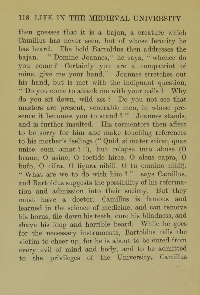 then guesses that it is a bajan, a creature which Camillus has never seen, but of whose ferocity he has heard. The bold Bartoldus then addresses the bajan. “ Domine Joannes,” he says, “ whence do you come ? Certainly you are a compatriot of mine, give me your hand.” Joannes stretches out his hand, but is met with the indignant question, “ Do you come to attack me with your nails ? Why do you sit down, wild ass ? Do you not see that masters are present, venerable men, in whose pre- sence it becomes you to stand ? ” Joannes stands, and is further insulted. His tormentors then affect to be sorry for him and make touching references to his mother’s feelings (“ Quid, si mater sciret, quae unice eum amat ? ”), but relapse into abuse (0 beane, 0 asine, 0 foetide hirce, 0 olens capra, 0 bufo, O cifra, 0 figura nihili, O tu omnino nihil). “ What are we to do with him ? ” says Camillus, and Bartoldus suggests the possibility of his reforma- tion and admission into their society. But they must have a doctor. Camillus is famous and learned in the science of medicine, and can remove his horns, file down his teeth, cure his blindness, and shave his long and horrible beard. While he goes for the necessary instruments, Bartoldus tells the victim to cheer up, for he is about to be cured from every evil of mind and body, and to be admitted to the privileges of the University. Camillus