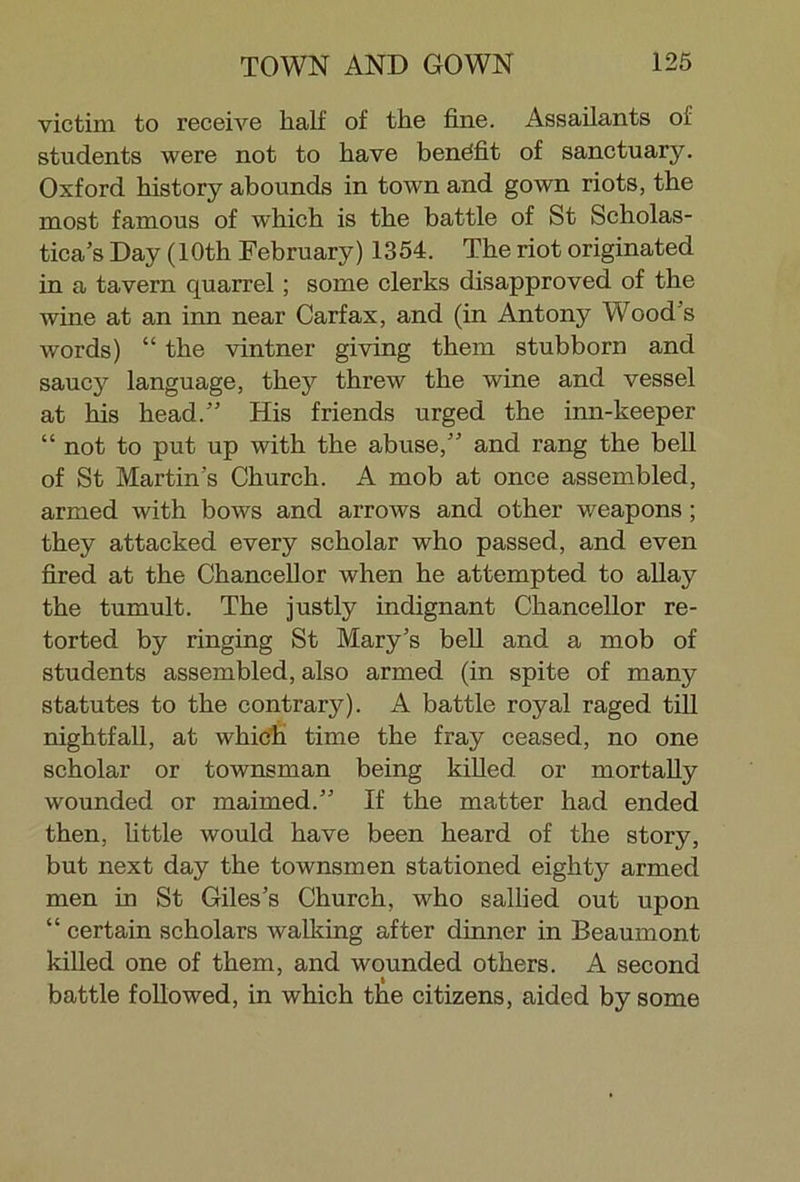 victim to receive half of the fine. Assailants of students were not to have benefit of sanctuary. Oxford history abounds in toAvn and gown riots, the most famous of which is the battle of St Scholas- tica’s Day (10th February) 1354. The riot originated in a tavern quarrel; some clerks disapproved of the wine at an inn near Carfax, and (in Antony Wood’s words) “ the vintner giving them stubborn and saucy language, they threw the wine and vessel at his head.” His friends urged the inn-keeper “ not to put up with the abuse,” and rang the bell of St Martin’s Church. A mob at once assembled, armed with bows and arrows and other weapons ; they attacked every scholar who passed, and even fired at the Chancellor when he attempted to allay the tumult. The justly indignant Chancellor re- torted by ringing St Mary’s bell and a mob of students assembled, also armed (in spite of many statutes to the contrary). A battle royal raged till nightfall, at which time the fray ceased, no one scholar or townsman being killed or mortally wounded or maimed.” If the matter had ended then, little would have been heard of the story, but next day the townsmen stationed eighty armed men in St Giles’s Church, who sallied out upon “ certain scholars walking after dinner in Beaumont killed one of them, and wounded others. A second battle followed, in which the citizens, aided by some